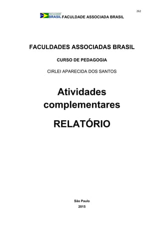 262
FACULDADE ASSOCIADA BRASIL
FACULDADES ASSOCIADAS BRASIL
CURSO DE PEDAGOGIA
CIRLEI APARECIDA DOS SANTOS
Atividades
complementares
RELATÓRIO
São Paulo
2015
 