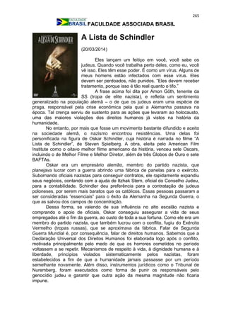 265
FACULDADE ASSOCIADA BRASIL
A Lista de Schindler
(20/03/2014)
Eles lançam um feitiço em você, você sabe os
judeus. Quando você trabalha perto deles, como eu, você
vê isso. Eles têm esse poder. É como um vírus. Alguns de
meus homens estão infectados com esse vírus. Eles
devem ser perdoados, não punidos. “Eles devem receber
tratamento, porque isso é tão real quanto o tifo.”
A frase acima foi dita por Amon Göth, tenente da
SS (tropa de elite nazista), e refletia um sentimento
generalizado na população alemã – o de que os judeus eram uma espécie de
praga, responsável pela crise econômica pela qual a Alemanha passava na
época. Tal crença serviu de sustento para as ações que levaram ao holocausto,
uma das maiores violações dos direitos humanos já vistos na história da
humanidade.
No entanto, por mais que fosse um movimento bastante difundido e aceito
na sociedade alemã, o nazismo encontrou resistências. Uma delas foi
personificada na figura de Oskar Schindler, cuja história é narrada no filme “A
Lista de Schindler”, de Steven Spielberg. A obra, eleita pelo American Film
Institute como o oitavo melhor filme americano da história, venceu sete Oscars,
incluindo o de Melhor Filme e Melhor Diretor, além de três Globos de Ouro e sete
BAFTAs.
Oskar era um empresário alemão, membro do partido nazista, que
planejava lucrar com a guerra abrindo uma fábrica de panelas para o exército.
Subornando oficiais nazistas para conseguir contratos, ele rapidamente expandiu
seus negócios, contando com a ajuda de Itzhak Stern, oficial do Conselho Judeu,
para a contabilidade. Schindler deu preferência para a contratação de judeus
poloneses, por serem mais baratos que os católicos. Essas pessoas passaram a
ser consideradas “essenciais” para o êxito da Alemanha na Segunda Guerra, o
que as salvou dos campos de concentração.
Dessa forma, se valendo de sua influência no alto escalão nazista e
comprando o apoio de oficiais, Oskar conseguiu assegurar a vida de seus
empregados até o fim da guerra, ao custo de toda a sua fortuna. Como ele era um
membro do partido nazista, que também lucrou com o conflito, fugiu do Exército
Vermelho (tropas russas), que se aproximava da fábrica. Falar de Segunda
Guerra Mundial é, por consequência, falar de direitos humanos. Sabemos que a
Declaração Universal dos Direitos Humanos foi elaborada logo após o conflito,
motivada principalmente pelo medo de que os horrores cometidos no período
voltassem a se repetir. Mecanismos de respeito à vida, à dignidade humana e à
liberdade, princípios violados sistematicamente pelos nazistas, foram
estabelecidos a fim de que a humanidade jamais passasse por um período
semelhante novamente. Além disso, instrumentos jurídicos como o Tribunal de
Nuremberg, foram executados como forma de punir os responsáveis pelo
genocídio judeu e garantir que outra ação da mesma magnitude não ficaria
impune.
 