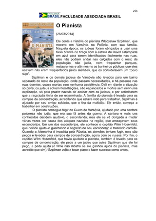 266
FACULDADE ASSOCIADA BRASIL
O Pianista
(26/03/2014)
Ele conta a história do pianista Wladyslaw Szpilman, que
morava em Varsóvia na Polônia, com sua família.
Naquela época, os judeus foram obrigados a usar uma
faixa branca no braço com a estrela de David estampada
em azul para serem identificados facilmente nas ruas,
eles não podiam andar nas calçadas com o resto da
população não judia, nem frequentar parques,
restaurantes e até mesmo os banheiros públicos que eles
usavam não eram frequentados pelos alemães, que os consideravam um "povo
sujo".
Szpilman e os demais judeus de Varsóvia são levados para um bairro
separado do resto da população, onde passam necessidades, e há pessoas nas
ruas doentes, quase mortas sem nenhuma assistência. Dali em diante a situação
só piora, os judeus sofrem humilhações, são espancados e mortos sem nenhuma
explicação, só pelo prazer nazista de acabar com os judeus, e por acreditarem
que a raça judia tinha de ser exterminada. A família do pianista é levada para os
campos de concentração, acreditando que estava indo para trabalhar, Szpilman é
ajudado por seu amigo soldado, que o tira da multidão. Ele então, começa a
trabalhar em construções.
O pianista consegue fugir do Gueto de Varsóvia, ajudado por uma cantora
polonesa não judia, que era sua fã antes da guerra. A cantora e mais uns
conhecidos decidem ajudá-lo, o escondendo, mas ele se vê obrigado a mudar
várias vezes por causa dos ataques nazistas na região, que ameaçavam seus
esconderijos. Em um dos esconderijos, ele conhece o capitão Wilm Hosenfeld,
que decide ajudá-lo guardando o segredo de seu esconderijo e trazendo comida.
Quando a Alemanha é invadida pela Rússia, os alemães tentam fugir, mas são
pegos e levados para campos de concentração, agora com os russos. Por fim, o
capitão Wilm Hosenfeld, que havia ajudado o pianista, também é levado para os
campos de concentração, ele pede a um judeu que avise Szpilman que ele foi
pego, e pede ajuda (o filme não mostra se ele ganhou ajuda do pianista, mas
acredito que sim). Szpilman volta a tocar piano e fazer sucesso como antes.
 
