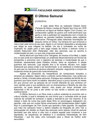267
FACULDADE ASSOCIADA BRASIL
O Último Samurai
(01/04/2014)
A ação deste filme do realizador Edward Zwick
(Tempos de Glória, Lendas de Paixão) tem início em 1876
e centra-se na figura de Nathan Algren (Tom Cruise), um
condecorado capitão da guerra civil norte-americana que
ganha a vida a participar em espetáculos com o intuito de
enaltecer as grandes batalhas travadas pelos soldados
americanos. Perseguido pelas dolorosas recordações de
ataques contra os índios, nos tempos em que arriscava a
vida a lutar pela honra do seu país, Algren é um homem desiludido e amargurado
que afoga as suas mágoas na bebida. Um dia é contratado em nome do
imperador do Japão para a bem paga missão de treinar o exército contra o
rebelde Katsumoto (Ken Watanabe), líder dos samurais, que se opunha à
modernização do país, e a sua vida muda para sempre.
Numa altura em que finda a Era Tokugawa, se iniciava a Era Meiji, o Japão
era um país onde era implementado um acelerado desenvolvimento em termos de
transportes e economia com o objectivo de alcançar a modernidade de que o
Ocidente, representado pelos Estados Unidos, tanto se orgulhava. A classe
guerreira dos samurais, cuja espada fora a lei durante séculos num Japão
tradicional que estava então a ser transformado, é um obstáculo à modernização
do país que os membros do governo planeiam aniquilar, negociando a compra de
modernas armas de guerra aos norte-americanos.
Apesar de consciente da inexperiência de camponeses forçados a
tornarem-se soldados, Algren lidera o exército contra Katsumoto, mas acaba por
perder e, ferido, é levado pelos samurais. Entregue aos cuidados da família de um
guerreiro que havia morto na batalha, descobre pouco a pouco durante os meses
em que convive com as pessoas de um mundo diferente do que conhecia um
novo sentido para a sua existência com os ensinamentos e filosofia de vida dos
samurais, os quais deviam destruir, mas acaba por travar amizade com
Katsumoto e lhe se junta a ele contra na luta contra o exército que outrora
aceitara treinar.
O Último Samurai é um filme onde a cultura ocidental se encontra com a
cultura oriental, a qual é retratada de uma forma que o contraste entre as duas
culturas dá vontade de conhecer o Japão e descobri-lo por nós mesmos. É de
realçar o facto de numa boa parte deste filme os personagens dialogarem em
japonês, visto que em muitos filmes americanos até extraterrestres falam inglês!
Aqui é a personagem de Tom Cruise que aprende a falar japonês. Os aspectos
que mais me cativaram foram o óptimo trabalho de fotografia de John Toll, a
preocupação em retratar os rituais dos samurais como sepuku (ritual do samurai
derrotado que põe termo à vida com a própria espada para conservar a sua
dignidade), as sequências de batalhas e a excelente interpretação de Ken
Wanatabe – que lhe valeu uma nomeação para o Óscar de melhor actor
secundário.
 