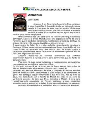 269
FACULDADE ASSOCIADA BRASIL
Amadeus
(24/04/2014)
Amadeus é um filme maravilhosamente triste. Amadeus
é sobre frustrações. A frustração de não ser tudo aquilo que se
deseja. A frustração de saber que há alguém infinitamente
melhor precisamente naquilo que mais admiramos e tentamos
alcançar. É sobre a frustração de ver um legado esquecido à
medida que a velhice se aproxima.
Milos Forman dá-nos uma obra que é na verdade um triângulo composto
por Mozart, Salieri e o divino. Mozart possui uma capacidade divina de criar a
harmonia, que de tão bela e concordante, rivaliza com a própria voz de Deus. No
entanto é leviano e não possui a devoção que tal dom merece.
A personagem de Salieri foi a minha preferida. Absolutamente paradoxal e
fascinante. Músico menor julga-se negligenciado por Deus a favor de Mozart, pois
possui o dom do verdadeiro amor pela música, sem, no entanto possuir a
capacidade para realizá-la. Tem a capacidade de reconhecer o génio de Mozart,
mas Deus negou-lhe tudo o resto.
Amadeus mostra-nos os extremos sentimentais que podemos
experimentar. Fascínio e repulsa, amor e ódio, sentimentos que, no fundo, se
complementam.
Para mim, há duas cenas lindíssimas e verdadeiramente arrebatadoras,
que expressam a sensibilidade que rodeia o filme.
No momento em que lê as partituras que lhe foram levadas pela mulher de
Mozart, Salieri chora tal a harmonia e brilhantismo da composição.
Já no seu leito de morte, Mozart dita às notas, o compasso e a letra do Requiem
para um incrédulo Salieri. Este percebe o quão incapaz é de acompanhar tal
génio. Não consegue sequer compreender o que lhe é dito, mas ao invés de
odiar, fica maravilhado com o talento de Mozart. Só então se dá conta da
verdadeira extensão do dom que Deus concedeu a Mozart. É uma cena
maravilhosamente orquestrada por Forman, associada a duas estupendas
actuações. A cena resume, em si, todo o filme e a ambivalência das personagens.
Amadeus é uma obra de arte realmente à altura do homem que a inspirou.
 