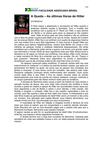 270
FACULDADE ASSOCIADA BRASIL
A Queda – As últimas Horas de Hitler
(01/05/2014)
O filme traduz o abatimento e nervosismo de Hitler quando o
poderoso exército nazista é derrotado. Com a invasão dos
soviéticos vem a queda do 3º. Reich em 1945, o caos domina
em Berlim e os planos para parar os ataques já não existem
mais. Hitler se torna cada vez mais instável e não se conforma
com a ideia de perder a guerra para Stalin e ter que se render. Apesar de a ordem
ser de evacuar Berlim, Hitler fica e se confinam num quarto de segurança máxima
com sua mulher Eva e seus fiéis seguidores. O mais incrível é assistir Hitler por
em prática seus planos megalomaníacos, mesmo toda Berlim em ruínas e com
milhares de pessoas mortas e soldados totalmente despreparados. Ele ainda
acreditava que a Alemanha podia vencer a guerra e se tornar uma grande nação
que dominaria o mundo. Muito de seus seguidores dizia que Hitler estava louco e
deixaram-no de seguir ou traíram sua confiança. Isso deixou Hitler muito nervoso
e neste momento do filme dá a entender que iria se suicidar. Ele diz: “Façam o
que quiserem”. Deixando todos seus seguidores na dúvida e apavorados.
Acreditavam que se ele morresse então já não mais lhes havia um futuro.
Os ataques continuam pelos soviéticos. O exército nazista está nas ruas
exterminando os “traidores” e o médico do exército também nazista, que optou em
permanecer em Berlim os ajuda. As cenas que se passam das condições dos
feridos é chocante. O caos tomou conta por completo, não restava mais nada.
Pequenos soldados (crianças) sendo exterminadas sem piedade. Outro ponto
crucial neste filme é que Hitler e Eva se casam minutos antes do suicido
desencadeando uma onda de suicídio em massa, soldados, crianças, mulheres e
os corpos queimados para não deixar nenhum rastro para os soviéticos.
A tomada da Alemanha pelos russos a partir da história do mais temido e
adorado homem da época, deu uma visão mais próxima dos conflitos e fúrias
durante a queda do império e apesar de Hitler ser aconselhado muitas vezes por
seus seguidores a sair de Berlim e salvar o povo alemão, o líder nazista, não
desiste e ninguém o contesta. Hitler fica e seu orgulho nacionalista o leva ao
suicídio, pois não suporta a ideia de ficar refém dos russos. O interessante é que
este filme mostra as particularidades de Adolf Hitler como um homem e não como
um monstro. Sua adoração pela cadela Blonde; seus hábitos alimentares; sua
relação tímida com Eva; sua educação com seus funcionários.
A insanidade de Hitler em relação à chegada triunfal e decisiva de uma
tropa que todos já sabiam que era incapacitada e o exército alemão dizimado.
Sues discursos em que os civis deveriam pagar com a própria vida para que a
Alemanha triunfasse, demonstra suas reações instáveis.
O regime nazista se põe fim no quartel-general de Adolf Hitler (Funhrerbunker),
onde ele, sua esposa e vários seguidores suicidam-se.
A Queda termina com a fuga bem sucedida da Alemanha, realizada pela
secretária em meio aos soldados russos e com um relato pessoal comovente da
mesma.
 