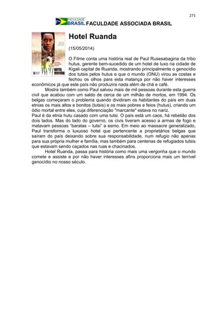 271
FACULDADE ASSOCIADA BRASIL
Hotel Ruanda
(15/05/2014)
O Filme conta uma história real de Paul Rusesabagina da tribo
hutus, gerente bem-sucedido de um hotel de luxo na cidade de
Kigali capital de Ruanda, mostrando principalmente o genocídio
dos tutsis pelos hutus e que o mundo (ONU) virou as costas e
fechou os olhos para esta matança por não haver interesses
econômicos já que este país não produzira nada além de chá e café.
Mostra também como Paul salvou mais de mil pessoas durante esta guerra
civil que acabou com um saldo de cerca de um milhão de mortos, em 1994. Os
belgas começaram o problema quando dividiram os habitantes do país em duas
etnias os mais altos e bonitos (tutsis) e os mais pobres e feios (hutus), criando um
ódio mortal entre eles, cuja diferenciação "marcante" estava no nariz.
Paul é da etnia hutu casado com uma tutsi. O país está um caos, há rebelião dos
dois lados. Mas do lado do governo, os civis tiveram acesso a armas de fogo e
matavam pessoas “baratas – tutsi” a esmo. Em meio ao massacre generalizado,
Paul transforma o luxuoso hotel que pertencente a proprietários belgas que
saíram do país deixando sobre sua responsabilidade, num refugio não apenas
para sua própria mulher e família, mas também para centenas de refugiados tutsis
que estavam sendo caçados nas ruas e chacinados.
Hotel Ruanda, passa para história como mais uma vergonha que o mundo
comete e assiste e por não haver interesses afins proporciona mais um terrível
genocídio no nosso século.
 