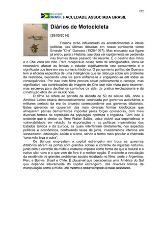 272
FACULDADE ASSOCIADA BRASIL
Diários de Motocicleta
(29/05/2014)
Poucos terão influenciado os acontecimentos e ideias
politicas das últimas décadas em nosso continente como
Ernesto “Che” Guevara (1928-1967). Mas enquanto sua figura
já entrou para a História, sua obra vai rapidamente se perdendo
nas brumas desse passado tão recente. É o destino dos mitos
e o Che virou um mito. Para recuperá-lo dessa zona de ambiguidades, torna-se
necessário afastar as lendas e estudar objetivamente seu pensamento e o
significado que teve em seu contexto histórico. O pensamento político de Guevara
tem a eficácia especifica de uma inteligência que se debruça sobre um problema
da realidade, buscando uma via para enfrenta-lo e engajando-se em todas as
consequências. Por isso este filme procura situar politicamente o começo, mas
significativo das contribuições da imagem de Che que não viveu para escrever,
mas escreveu para decifrar os caminhos da vida, da pratica revolucionaria e da
construção ética de um mundo novo.
O filme se refere ao período da década de 50 do século XIX, onde a
América Latina estava democraticamente controlada por governos autoritários e
militares período da era do chumbo correspondente aos governos ditatoriais.
Estes governos se opuseram das mais diversas formas ideológicas que
almejavam pátrias democráticas impostas pelas forças opressoras, com mais
diversas formas de repressão da população oprimida e regulada. Com isso é
evidente que o diretor do filme Walter Salles, deixa visível sua dependência e
vulnerabilidade em relação às exportações e as políticas imperialistas dos
Estados Unidos e da Europa, as quais interferiram diretamente, nos aspectos
políticos e econômicos, controlando taxas de juros, investimentos internos em
saneamento, educação, saúde e outros, sendo a forma mais popular a chamada
“uma mão lava a outra”.
Os Bancos emprestam o capital estrangeiro em troca os governos
ditatórios abrem as portas com grandes sobras e controle de riquezas naturais,
junto com o controle da mídia e costume imposto como forma de que o natural e o
nativo são ruins e o que vem de fora é a melhor opção. É evidente a vinculação
da existência de grandes problemas sociais mostrado no filme, onde a Argentina,
Peru e Bolívia, Brasil e Chile. É plausível que percebemos uma América do Sul
que depende inteiramente do capital estrangeiro, das diversas formas de
manipulação como a mídia, até mesmoo costume imposto áessassociedades.
 