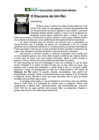 273
FACULDADE ASSOCIADA BRASIL
O Discurso de Um Rei
(05/06/2014)
O filme conta a história do então príncipe Albert de York
(Colin Firth) sofre de uma gagueira incurável acompanhada de
um temperamento nervoso e agressivo. Sua mulher, a princesa
Elizabeth (Helena Boham Carter), é quem vai de terapeuta em
terapeuta buscar algum tratamento para o marido. E eis que
então ela encontra o controverso e pouco ortodoxo Lionel Logue (Geofrey Rush),
um australiano famoso por curar problemas de fala aparentemente impossíveis.
Já nessa primeira cena do encontro da princesa com o australiano (e
vamos lembrar que a Austrália na época era considerada o fim do mundo)
podemos ver os costumes estranhos e o comportamento da família real britânica.
É até assustador o fato de que os dois príncipes tenham aceitado o tratamento de
Logue, que chamava o príncipe de Bertie e toca em assuntos pessoais.
Aos poucos, o príncipe começa a melhorar a gagueira, mas é então que
um novo desafio aparece: seu irmão, feito rei após a morte do pai, resolve abdicar
o trono para se casar com uma mulher divorciada. Albert é então forçado a
assumir a coroa, mesmo com seus problemas para falar em público.
O nome assumido por ele em homenagem a seu pai é George VI, pai da atual
rainha, Elizabeth II. O roteiro do filme foi feito por um dos netos de Logue, que
adaptou tudo a partir das anotações e cartas entre o pai e o monarca inglês.
Seguindo o estilo da cinebiografia ao lado de A Rede Social e 127 Horas, O
Discurso do Rei perde no quesito impacto escandaloso, mas ganha em
sensibilidade e emoção. Afinal, é importante lembrar que George VI foi rei durante
a Segunda Guerra Mundial e tinha que fazer discursos não só para as forças
armadas como também para o povo.
A amizade entre Logue e o rei é retratada de uma forma única por Geofrey
Rush e Colin Firth e a indicação de ambos, para a categoria melhor ator
Coadjuvante e Melhor ator, respectivamente, são justificadíssimas. Inclusive,
Colin Firth fez um gago perfeito, sem parecer falso ou exagerado. Imagino o
quanto não deve ter sido difícil atingir esse ponto.
 