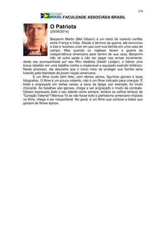 274
FACULDADE ASSOCIADA BRASIL
O Patriota
(20/06/2014)
Benjamin Martin (Mel Gibson) é um herói do violento conflito
entre França e Índia. Desde o término da guerra, ele renunciou
a luta e resolveu viver em paz com sua família em uma casa de
campo. Mas quando os ingleses levam a guerra da
independência americana para dentro de sua casa, Benjamin
não vê outra saída a não ser pegar nas armas novamente,
desta vez acompanhada por seu filho idealista (Heath Ledger), e liderar uma
brava rebelião em uma batalha contra o implacável e equipado exército britânico.
Neste processo, ele descobre que o único meio de proteger sua família seria
lutando pela liberdade da jovem nação americana.
É um filme muito bem feito, com ótimos atores, figurinos geniais e boas
fotografias. O filme é um pouco violento, não é um filme indicado para crianças. É
triste e engraçado em certas cenas; a cena da Igreja, por exemplo, foi muito
chocante. As batalhas são geniais, chega a ser engraçado o modo de combate.
Gibson expressou todo o seu talento como sempre, lembra os velhos tempos de
"Coração Valente"! Merecia 10 se não fosse todo o patriotismo americano imposto
no filme, chega a ser insuportável. No geral, é um filme que comove a todos que
gostam de filmes épicos.
 