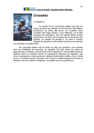 276
FACULDADE ASSOCIADA BRASIL
Cruzadas
(11/08/2014)
A cruzada foi um movimento católico que saiu em
busca de terras em direção da Terra Santa (Jerusalém),
expulsando os infiéis das terras. As cruzadas foram
iniciadas pelo Papa Urbano II, que defendeu a sua idéia
baseada nas falsidades. Que foi quando Bailan perdeu
sua família e só tinha a fé na igreja, ele se encontrou com
Godfrey na metade da jornada e, se junta à missão.
Godfrey foi atacado e morto, Bailan continua a jornada pra
sua salvação na cidade santa.
Em Jerusalém Bailan não foi aceito só pela sua grandeza, mas também
pela sua habilidade de manusear as espadas. Na terra santa ele acaba se
apaixonando por Sybilia, a tal princesa irmã do Baduino IV, Rei sofredor de lepra.
Baduino entra no combate contra os muçulmanos liderados por Saladino, que
viria a reconquistar a maior parte das cidades tomada pelos cristãos. Com a morte
do rei, o combate se torna inevitável, com a força e a determinação do Exercito do
Saladino, fez que o Bailan entregasse Jerusalém para os muçulmanos.
 