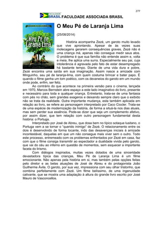 277
FACULDADE ASSOCIADA BRASIL
O Meu Pé de Laranja Lima
(25/08/2014)
História acompanha Zezé, um garoto muito levado
que vive aprontando. Apesar de às vezes suas
molecagens gerarem consequências graves, Zezé não é
uma criança má, apenas não consegue medir seus atos.
O problema é que sua família não entende assim e, volta
e meia, lhe aplica uma surra. Especialmente seu pai, cuja
intolerância é agravada pelo fato de estar desempregado
há bastante tempo. Diante de uma vida dura e pobre,
Zezé encontra uma saída em sua imaginação. Assim nasce a amizade com
Minguinho, seu pé de laranja-lima, com quem costuma brincar e bater papo. É
quando o filme ganha um tom poético, com os devaneios do garoto em um mundo
onde pode, enfim, ser feliz.
Ao contrário do que acontece na primeira versão para o cinema, lançada
em 1970, Marcos Bernstein abre espaço a este lado imaginativo do livro, presente
e necessário para toda e qualquer criança. Entretanto, trata-se de uma fantasia
com pés no chão, sem grandes exageros e deixando sempre claro que o exibido
não se trata da realidade. Outra importante mudança, esta também aplicada em
relação ao livro, se refere ao personagem interpretado por Caco Ciocler. Trata-se
de uma espécie de modernização da história, de forma a situá-la nos dias atuais,
mas sem perder sua essência. Pode-se dizer que seja um complemento afetivo,
por assim dizer, que tem relação com outro personagem fundamental desta
história: o Portuga.
Interpretado por José de Abreu, que dosa bem no típico sotaque lusitano, o
Portuga vem a se tornar o “querido inimigo” de Zezé. O relacionamento entre os
dois é desenvolvido de forma tocante, indo das desavenças iniciais à amizade
incontestável, daquelas em que um não consegue mais viver sem o outro. Todo
este processo, entremeado com os problemas enfrentados por Zezé em casa, faz
com que o filme consiga transmitir ao espectador a dualidade vivida pelo garoto,
que vai do céu ao inferno em questão de momentos, sem esquecer a importante
faceta do lirismo.
Com diálogos inspirados, muitas vezes dotados de uma sinceridade
devastadora típica das crianças, Meu Pé de Laranja Lima é um filme
emocionante. Não apenas pela história em si, mas também pelas opções feitas
pelo diretor e as belas atuações de José de Abreu e do protagonista João
Guilherme Ávila. O garoto, por sua vez, impressiona com seu olhar tristonho, que
combina perfeitamente com Zezé. Um filme belíssimo, de uma ingenuidade
cativante, que se mostra uma adaptação à altura do grande livro escrito por José
Mauro de Vasconcellos.
 