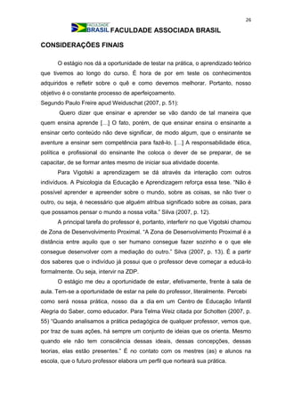 26
FACULDADE ASSOCIADA BRASIL
CONSIDERAÇÕES FINAIS
O estágio nos dá a oportunidade de testar na prática, o aprendizado teórico
que tivemos ao longo do curso. É hora de por em teste os conhecimentos
adquiridos e refletir sobre o quê e como devemos melhorar. Portanto, nosso
objetivo é o constante processo de aperfeiçoamento.
Segundo Paulo Freire apud Weiduschat (2007, p. 51):
Quero dizer que ensinar e aprender se vão dando de tal maneira que
quem ensina aprende […] O fato, porém, de que ensinar ensina o ensinante a
ensinar certo conteúdo não deve significar, de modo algum, que o ensinante se
aventure a ensinar sem competência para fazê-lo. […] A responsabilidade ética,
política e profissional do ensinante lhe coloca o dever de se preparar, de se
capacitar, de se formar antes mesmo de iniciar sua atividade docente.
Para Vigotski a aprendizagem se dá através da interação com outros
indivíduos. A Psicologia da Educação e Aprendizagem reforça essa tese. “Não é
possível aprender e apreender sobre o mundo, sobre as coisas, se não tiver o
outro, ou seja, é necessário que alguém atribua significado sobre as coisas, para
que possamos pensar o mundo a nossa volta.” Silva (2007, p. 12).
A principal tarefa do professor é, portanto, interferir no que Vigotski chamou
de Zona de Desenvolvimento Proximal. “A Zona de Desenvolvimento Proximal é a
distância entre aquilo que o ser humano consegue fazer sozinho e o que ele
consegue desenvolver com a mediação do outro.” Silva (2007, p. 13). É a partir
dos saberes que o indivíduo já possui que o professor deve começar a educá-lo
formalmente. Ou seja, intervir na ZDP.
O estágio me deu a oportunidade de estar, efetivamente, frente à sala de
aula. Tem-se a oportunidade de estar na pele do professor, literalmente. Percebi
como será nossa prática, nosso dia a dia em um Centro de Educação Infantil
Alegria do Saber, como educador. Para Telma Weiz citada por Schotten (2007, p.
55) “Quando analisamos a prática pedagógica de qualquer professor, vemos que,
por traz de suas ações, há sempre um conjunto de ideias que os orienta. Mesmo
quando ele não tem consciência dessas ideais, dessas concepções, dessas
teorias, elas estão presentes.” É no contato com os mestres (as) e alunos na
escola, que o futuro professor elabora um perfil que norteará sua prática.
 