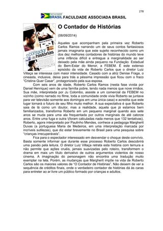 278
FACULDADE ASSOCIADA BRASIL
O Contador de Histórias
(08/09/2014)
Aqueles que acompanham pela primeira vez Roberto
Carlos Ramos narrando um de seus contos fantasiosos
jamais imaginaria que este sujeito reconhecido como um
dos dez melhores contadores de histórias do mundo teve
uma infância difícil e entregue a marginalidade ao ser
deixado pela mãe ainda pequeno na Fundação Estadual
do Bem-Estar do Menor, a FEBEM. É este extenso
episódio da vida de Roberto Carlos que o diretor Luiz
Villaça se interessa com maior intensidade. Casado com a atriz Denise Fraga, o
cineasta, inclusive, deixa para trás a péssima impressão que ficou com o fraco
“Cristina Quer Casar”, protagonizado pela sua esposa.
Com seis anos de idade, Roberto Carlos Ramos (nesta fase vivida por
Daniel Henrique) vem de uma família pobre, tendo nada menos que nove irmãos.
Sua mãe, interpretada por Ju Colombo, assiste a um comercial da FEBEM no
vizinho (como narrado no filme, toda a comunidade onde vivia Roberto se juntava
para ver televisão somente aos domingos em uma única casa) e acredita que este
lugar tornará o futuro de seu filho muito melhor. A sua expectativa é que Roberto
saia de lá como um doutor, mas a realidade, aquela que já estamos bem
familiarizados, transforma Roberto em um pequeno marginal quando aos sete
anos se muda para uma ala frequentada por outros marginais de até catorze
anos. Entre uma fuga e outra (foram calculadas nada menos que 132 tentativas),
Roberto, agora interpretado por Paulinho Mendes, conhece a pedagoga Margherit
Duvas (a portuguesa Maria de Medeiros, em uma interpretação marcada por
incríveis sutilezas), que diz estar brevemente no Brasil para uma pesquisa sobre
“crianças irrecuperáveis”.
Fica para o espectador interessado em desvendar o choque deste convívio.
Basta somente informar que durante esse processo Roberto Carlos descobrirá
uma paixão pela leitura. O diretor Luiz Villaça retrata esta história com ternura e
não permite que ações cruéis, jamais suavizadas pelo roteiro, transformem o
drama em mais um título derivativo de outros argumentos violentos de nosso
cinema. A imaginação do personagem não encontra uma tradução muito
exemplar na tela. Porém, as mudanças que Margherit impõe na vida de Roberto
Carlos são os maiores valores de “O Contador de Histórias”. Não deixem de ver a
sequência de créditos finais, onde o verdadeiro contador de histórias dá às caras
para entreter ao ar livre um público formado por crianças e adultos.
 