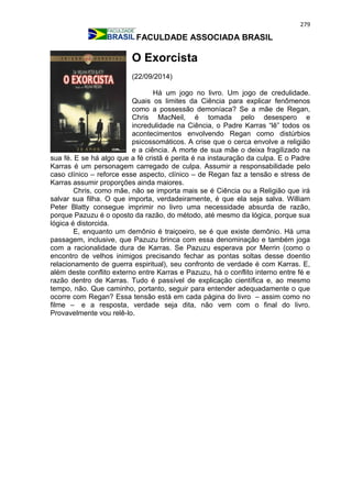 279
FACULDADE ASSOCIADA BRASIL
O Exorcista
(22/09/2014)
Há um jogo no livro. Um jogo de credulidade.
Quais os limites da Ciência para explicar fenômenos
como a possessão demoníaca? Se a mãe de Regan,
Chris MacNeil, é tomada pelo desespero e
incredulidade na Ciência, o Padre Karras “lê” todos os
acontecimentos envolvendo Regan como distúrbios
psicossomáticos. A crise que o cerca envolve a religião
e a ciência. A morte de sua mãe o deixa fragilizado na
sua fé. E se há algo que a fé cristã é perita é na instauração da culpa. E o Padre
Karras é um personagem carregado de culpa. Assumir a responsabilidade pelo
caso clínico – reforce esse aspecto, clínico – de Regan faz a tensão e stress de
Karras assumir proporções ainda maiores.
Chris, como mãe, não se importa mais se é Ciência ou a Religião que irá
salvar sua filha. O que importa, verdadeiramente, é que ela seja salva. William
Peter Blatty consegue imprimir no livro uma necessidade absurda de razão,
porque Pazuzu é o oposto da razão, do método, até mesmo da lógica, porque sua
lógica é distorcida.
E, enquanto um demônio é traiçoeiro, se é que existe demônio. Há uma
passagem, inclusive, que Pazuzu brinca com essa denominação e também joga
com a racionalidade dura de Karras. Se Pazuzu esperava por Merrin (como o
encontro de velhos inimigos precisando fechar as pontas soltas desse doentio
relacionamento de guerra espiritual), seu confronto de verdade é com Karras. E,
além deste conflito externo entre Karras e Pazuzu, há o conflito interno entre fé e
razão dentro de Karras. Tudo é passível de explicação científica e, ao mesmo
tempo, não. Que caminho, portanto, seguir para entender adequadamente o que
ocorre com Regan? Essa tensão está em cada página do livro – assim como no
filme – e a resposta, verdade seja dita, não vem com o final do livro.
Provavelmente vou relê-lo.
 