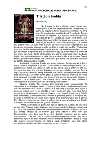 280
FACULDADE ASSOCIADA BRASIL
Tristão e Isolda
(06/10/2014)
Na Europa da Idade Média, tribos lutaram pelo
poder após a queda do Império Romano. Os senhores da
guerra da Inglaterra foram brutalmente mantidos na linha
pelas forças do reino Irlandês do rei Donnchadh. De um
lado estão os ingleses, que lutavam pela união pacífica
de todos os povos saxões do atual Reino Unido. Um
desses líderes era o Senhor Marke que procurava unir as
tribos inglesas para formar uma forte nação que tivesse
seu próprio reino. Do outro lado estavam os irlandeses cruéis e implacáveis, que
buscavam conquistar sozinho o poder de toda a região em conflito. Tristão teve
toda sua família assassinada por conspiradores, que sabotaram o plano de seu
pai de unificar a Inglaterra. Ele foi adotado por seu tio, Lorde Marke, e tornou-se
seu maior guerreiro, dando continuidade aos planos anteriores. Estes bárbaros
impiedosos eram representados pela bela e meiga Isolda (a promissora Sophia
Myles), jurada de casamento com um brucutu que morreu em combate, por ironia
do destino pela espada de Tristão.
A história conta que Tristão, um jovem guerreiro fiel ao seu rei, é ferido
numa batalha sangrenta e foi dado como morto por seus companheiros que o
colocam num barco com velas em volta do seu corpo posta a arder em alto mar
(como é apanágio dos grandes lutadores mortos em batalha), teve um funeral
digno de um rei, no estilo viking. Acontece que Tristão estava gravemente ferido,
mas ainda vivo, e encalhou numa praia. É também naquele momento que uma
linda princesa chamada Isolda, que tentava fugir de um casamento forçado, o
encontrou e o levou para uma cabana onde tratou de seus ferimentos
imediatamente e apaixonaram-se e trocaram juras de amor.
Quando chegou, foi recebido com surpresa pelos companheiros, foi
abraçado e acarinhado por todos, com uma grande festa, pois já não acreditavam
que ele estivesse vivo. Entre a Irlanda e a Bretanha a solução seria casar a
princesa inglesa com o rei irlandês e tudo ficaria em paz. Para isso foram
organizados torneios onde o vencedor levaria como “troféu” a bela dama. Tristão
ficou horrorizado quando sabe que a mulher a quem ele ganhou a mão para seu
Senhor, a mulher a quem Marke iria se casar era a mesma mulher que o salvou.
Pior, Marke poderia ser um futuro e valioso rei, e que acreditava que Tristão
conseguiu se transformar em um grande cavaleiro.
Antes separados pela guerra dos países, agora pela lealdade ao seu Rei e
ao seu país. Tristão e Isolda deveriam suprimir seus sentimentos pelo bem da paz
e o futuro da Inglaterra, porém ele teve que contentar-se com o destino de ver a
sua amada entregar-se ao homem que tanto admira e ama como pai.
Desnecessário será dizer que foi a partir daquele momento que as coisas
começaram a correr mal, porque quanto mais eles negavam a paixão, mais ela os
consumia. Apesar de seus esforços para se mantiver distantes, Tristão e Isolda
são levados inexoravelmente um para o outro, arriscando tudo pelo último
momento de estarem sozinhos um nos braços um do outro.
 