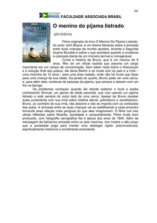 281
FACULDADE ASSOCIADA BRASIL
O menino do pijama listrado
(20/10/2014)
Filme originado do livro O Menino Do Pijama Listrado,
do autor Jonh Boyne, é um drama fabuloso sobre a amizade
entre duas crianças de mundo opostos, durante a Segunda
Guerra Mundial e sobre o que acontece quando a inocência
é colocada diante de um monstro terrível e inimaginável.
Conta a história de Bruno, que é um menino de 8
anos, filho de um oficial nazista que assume um cargo
importante em um campo de concentração. Sem saber nada sobre o Holocausto
e a solução final aos judeus, ele deixa Berlim e se muda com os pais e a irmã –
uma mocinha de 12 anos - para uma área isolada, onde não há muito que fazer
para uma criança de sua idade. Da janela do quarto, Bruno pode ver uma cerca,
e, para além dela, centenas de pessoas de pijama, que sempre o deixam com um
frio na barriga.
Os problemas começam quando ele decide explorar o local e acaba
conhecendo Shmuel, um garoto de idade parecida, que vive usando um pijama
listrado e está sempre do outro lado de uma cerca. Apesar de Bruno receber
aulas juntamente com sua irmã sobre história alemã, patriotismo e xenofobismo,
Bruno, ao contrário de sua irmã, não absorve e não se importa com os conteúdos
das aulas. A amizade entre as duas crianças vai se solidificando a cada encontro
tornando essa relação mais perigosa do que eles imaginavam. O filme nos traz
várias reflexões sobre filosofia, sociedade e comportamento. Filme muito bem
produzido, com fotografia cenográfica fiel à época dos anos de 1940. Além da
mensagem da belíssima amizade entre os dois meninos, nos mostra o alto preço
que a sociedade paga para manter uma ideologia rígida, preconceituosa,
espiritualmente medíocre e socialmente excludente.
 