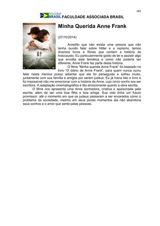 282
FACULDADE ASSOCIADA BRASIL
Minha Querida Anne Frank
(27/10/2014)
Acredito que não exista uma pessoa que não
tenha ouvido falar sobre Hitler e o nazismo, temos
diversos livros e filmes que contam a história do
holocausto. Eu particularmente gosto de ler e assistir algo
que envolta esta temática e como não poderia ser
diferente, Anne Frank faz parte desta história.
O filme “Minha querida Anne Frank” foi baseado no
livro “O diário de Anne Frank”, para quem nunca ouviu
falar nesta menina posso adiantar que ela foi perseguida e sofreu muito,
juntamente com sua família e amigos por serem judeus. Eu já havia lido o livro e
foi impossível não me emocionar com a história da Anne, cujo único sonho era ser
escritora. A adaptação cinematográfica é tão emocionante quanto a obra escrita.
O filme nos apresenta uma Anne sonhadora, criativa e apaixonada pela
escrita, além de ser uma boa filha e boa amiga. Sua vida tinha um futuro
promissor, até o momento em que os judeus passaram a ser encarados como o
problema da sociedade, mesmo em seus piores momentos ela não abandona
seus sonhos e o amor que sente pelas pessoas.
 