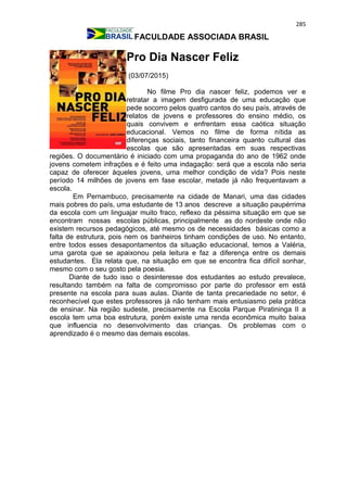 285
FACULDADE ASSOCIADA BRASIL
Pro Dia Nascer Feliz
(03/07/2015)
No filme Pro dia nascer feliz, podemos ver e
retratar a imagem desfigurada de uma educação que
pede socorro pelos quatro cantos do seu país, através de
relatos de jovens e professores do ensino médio, os
quais convivem e enfrentam essa caótica situação
educacional. Vemos no filme de forma nítida as
diferenças sociais, tanto financeira quanto cultural das
escolas que são apresentadas em suas respectivas
regiões. O documentário é iniciado com uma propaganda do ano de 1962 onde
jovens cometem infrações e é feito uma indagação: será que a escola não seria
capaz de oferecer àqueles jovens, uma melhor condição de vida? Pois neste
período 14 milhões de jovens em fase escolar, metade já não frequentavam a
escola.
Em Pernambuco, precisamente na cidade de Manari, uma das cidades
mais pobres do país, uma estudante de 13 anos descreve a situação paupérrima
da escola com um linguajar muito fraco, reflexo da péssima situação em que se
encontram nossas escolas públicas, principalmente as do nordeste onde não
existem recursos pedagógicos, até mesmo os de necessidades básicas como a
falta de estrutura, pois nem os banheiros tinham condições de uso. No entanto,
entre todos esses desapontamentos da situação educacional, temos a Valéria,
uma garota que se apaixonou pela leitura e faz a diferença entre os demais
estudantes. Ela relata que, na situação em que se encontra fica difícil sonhar,
mesmo com o seu gosto pela poesia.
Diante de tudo isso o desinteresse dos estudantes ao estudo prevalece,
resultando também na falta de compromisso por parte do professor em está
presente na escola para suas aulas. Diante de tanta precariedade no setor, é
reconhecível que estes professores já não tenham mais entusiasmo pela prática
de ensinar. Na região sudeste, precisamente na Escola Parque Piratininga II a
escola tem uma boa estrutura, porém existe uma renda econômica muito baixa
que influencia no desenvolvimento das crianças. Os problemas com o
aprendizado é o mesmo das demais escolas.
 
