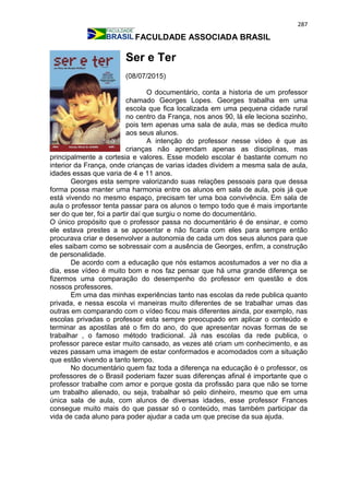 287
FACULDADE ASSOCIADA BRASIL
Ser e Ter
(08/07/2015)
O documentário, conta a historia de um professor
chamado Georges Lopes. Georges trabalha em uma
escola que fica localizada em uma pequena cidade rural
no centro da França, nos anos 90, lá ele leciona sozinho,
pois tem apenas uma sala de aula, mas se dedica muito
aos seus alunos.
A intenção do professor nesse vídeo é que as
crianças não aprendam apenas as disciplinas, mas
principalmente a cortesia e valores. Esse modelo escolar é bastante comum no
interior da França, onde crianças de varias idades dividem a mesma sala de aula,
idades essas que varia de 4 e 11 anos.
Georges esta sempre valorizando suas relações pessoais para que dessa
forma possa manter uma harmonia entre os alunos em sala de aula, pois já que
está vivendo no mesmo espaço, precisam ter uma boa convivência. Em sala de
aula o professor tenta passar para os alunos o tempo todo que é mais importante
ser do que ter, foi a partir daí que surgiu o nome do documentário.
O único propósito que o professor passa no documentário é de ensinar, e como
ele estava prestes a se aposentar e não ficaria com eles para sempre então
procurava criar e desenvolver a autonomia de cada um dos seus alunos para que
eles saibam como se sobressair com a ausência de Georges, enfim, a construção
de personalidade.
De acordo com a educação que nós estamos acostumados a ver no dia a
dia, esse vídeo é muito bom e nos faz pensar que há uma grande diferença se
fizermos uma comparação do desempenho do professor em questão e dos
nossos professores.
Em uma das minhas experiências tanto nas escolas da rede publica quanto
privada, e nessa escola vi maneiras muito diferentes de se trabalhar umas das
outras em comparando com o vídeo ficou mais diferentes ainda, por exemplo, nas
escolas privadas o professor esta sempre preocupado em aplicar o conteúdo e
terminar as apostilas até o fim do ano, do que apresentar novas formas de se
trabalhar , o famoso método tradicional. Já nas escolas da rede publica, o
professor parece estar muito cansado, as vezes até criam um conhecimento, e as
vezes passam uma imagem de estar conformados e acomodados com a situação
que estão vivendo a tanto tempo.
No documentário quem faz toda a diferença na educação é o professor, os
professores de o Brasil poderiam fazer suas diferenças afinal é importante que o
professor trabalhe com amor e porque gosta da profissão para que não se torne
um trabalho alienado, ou seja, trabalhar só pelo dinheiro, mesmo que em uma
única sala de aula, com alunos de diversas idades, esse professor Frances
consegue muito mais do que passar só o conteúdo, mas também participar da
vida de cada aluno para poder ajudar a cada um que precise da sua ajuda.
 