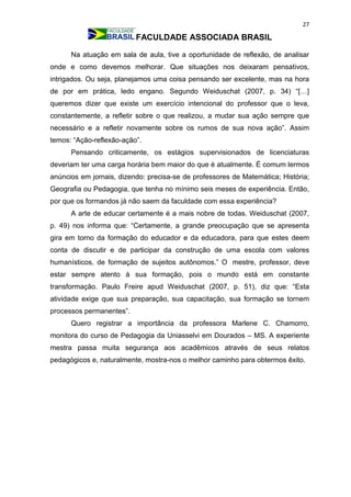 27
FACULDADE ASSOCIADA BRASIL
Na atuação em sala de aula, tive a oportunidade de reflexão, de analisar
onde e como devemos melhorar. Que situações nos deixaram pensativos,
intrigados. Ou seja, planejamos uma coisa pensando ser excelente, mas na hora
de por em prática, ledo engano. Segundo Weiduschat (2007, p. 34) “[…]
queremos dizer que existe um exercício intencional do professor que o leva,
constantemente, a refletir sobre o que realizou, a mudar sua ação sempre que
necessário e a refletir novamente sobre os rumos de sua nova ação”. Assim
temos: “Ação-reflexão-ação”.
Pensando criticamente, os estágios supervisionados de licenciaturas
deveriam ter uma carga horária bem maior do que é atualmente. É comum lermos
anúncios em jornais, dizendo: precisa-se de professores de Matemática; História;
Geografia ou Pedagogia, que tenha no mínimo seis meses de experiência. Então,
por que os formandos já não saem da faculdade com essa experiência?
A arte de educar certamente é a mais nobre de todas. Weiduschat (2007,
p. 49) nos informa que: “Certamente, a grande preocupação que se apresenta
gira em torno da formação do educador e da educadora, para que estes deem
conta de discutir e de participar da construção de uma escola com valores
humanísticos, de formação de sujeitos autônomos.” O mestre, professor, deve
estar sempre atento à sua formação, pois o mundo está em constante
transformação. Paulo Freire apud Weiduschat (2007, p. 51), diz que: “Esta
atividade exige que sua preparação, sua capacitação, sua formação se tornem
processos permanentes”.
Quero registrar a importância da professora Marlene C. Chamorro,
monitora do curso de Pedagogia da Uniasselvi em Dourados – MS. A experiente
mestra passa muita segurança aos acadêmicos através de seus relatos
pedagógicos e, naturalmente, mostra-nos o melhor caminho para obtermos êxito.
 