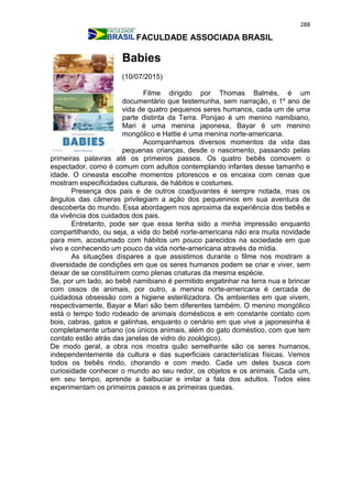 288
FACULDADE ASSOCIADA BRASIL
Babies
(10/07/2015)
Filme dirigido por Thomas Balmès, é um
documentário que testemunha, sem narração, o 1º ano de
vida de quatro pequenos seres humanos, cada um de uma
parte distinta da Terra. Ponijao é um menino namibiano,
Mari é uma menina japonesa, Bayar é um menino
mongólico e Hattie é uma menina norte-americana.
Acompanhamos diversos momentos da vida das
pequenas crianças, desde o nascimento, passando pelas
primeiras palavras até os primeiros passos. Os quatro bebês comovem o
espectador, como é comum com adultos contemplando infantes desse tamanho e
idade. O cineasta escolhe momentos pitorescos e os encaixa com cenas que
mostram especificidades culturais, de hábitos e costumes.
Presença dos pais e de outros coadjuvantes é sempre notada, mas os
ângulos das câmeras privilegiam a ação dos pequeninos em sua aventura de
descoberta do mundo. Essa abordagem nos aproxima da experiência dos bebês e
da vivência dos cuidados dos pais.
Entretanto, pode ser que essa tenha sido a minha impressão enquanto
compartilhando, ou seja, a vida do bebê norte-americana não era muita novidade
para mim, acostumado com hábitos um pouco parecidos na sociedade em que
vivo e conhecendo um pouco da vida norte-americana através da mídia.
As situações díspares a que assistimos durante o filme nos mostram a
diversidade de condições em que os seres humanos podem se criar e viver, sem
deixar de se constituírem como plenas criaturas da mesma espécie.
Se, por um lado, ao bebê namibiano é permitido engatinhar na terra nua e brincar
com ossos de animais, por outro, a menina norte-americana é cercada de
cuidadosa obsessão com a higiene esterilizadora. Os ambientes em que vivem,
respectivamente, Bayar e Mari são bem diferentes também. O menino mongólico
está o tempo todo rodeado de animais domésticos e em constante contato com
bois, cabras, gatos e galinhas, enquanto o cenário em que vive a japonesinha é
completamente urbano (os únicos animais, além do gato doméstico, com que tem
contato estão atrás das janelas de vidro do zoológico).
De modo geral, a obra nos mostra quão semelhante são os seres humanos,
independentemente da cultura e das superficiais características físicas. Vemos
todos os bebês rindo, chorando e com medo. Cada um deles busca com
curiosidade conhecer o mundo ao seu redor, os objetos e os animais. Cada um,
em seu tempo, aprende a balbuciar e imitar a fala dos adultos. Todos eles
experimentam os primeiros passos e as primeiras quedas.
 