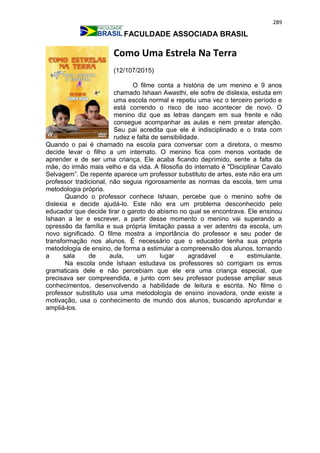 289
FACULDADE ASSOCIADA BRASIL
Como Uma Estrela Na Terra
(12/107/2015)
O filme conta a história de um menino e 9 anos
chamado Ishaan Awasthi, ele sofre de dislexia, estuda em
uma escola normal e repetiu uma vez o terceiro período e
está correndo o risco de isso acontecer de novo. O
menino diz que as letras dançam em sua frente e não
consegue acompanhar as aulas e nem prestar atenção.
Seu pai acredita que ele é indisciplinado e o trata com
rudez e falta de sensibilidade.
Quando o pai é chamado na escola para conversar com a diretora, o mesmo
decide levar o filho a um internato. O menino fica com menos vontade de
aprender e de ser uma criança. Ele acaba ficando deprimido, sente a falta da
mãe, do irmão mais velho e da vida. A filosofia do internato é "Disciplinar Cavalo
Selvagem”. De repente aparece um professor substituto de artes, este não era um
professor tradicional, não seguia rigorosamente as normas da escola, tem uma
metodologia própria.
Quando o professor conhece Ishaan, percebe que o menino sofre de
dislexia e decide ajudá-lo. Este não era um problema desconhecido pelo
educador que decide tirar o garoto do abismo no qual se encontrava. Ele ensinou
Ishaan a ler e escrever, a partir desse momento o menino vai superando a
opressão da família e sua própria limitação passa a ver adentro da escola, um
novo significado. O filme mostra a importância do professor e seu poder de
transformação nos alunos. É necessário que o educador tenha sua própria
metodologia de ensino, de forma a estimular a compreensão dos alunos, tornando
a sala de aula, um lugar agradável e estimulante.
Na escola onde Ishaan estudava os professores só corrigiam os erros
gramaticais dele e não percebiam que ele era uma criança especial, que
precisava ser compreendida, e junto com seu professor pudesse ampliar seus
conhecimentos, desenvolvendo a habilidade de leitura e escrita. No filme o
professor substituto usa uma metodologia de ensino inovadora, onde existe a
motivação, usa o conhecimento de mundo dos alunos, buscando aprofundar e
ampliá-los.
 