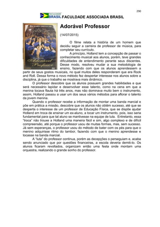 290
FACULDADE ASSOCIADA BRASIL
Adorável Professor
(14/07/2015)
O filme relata a história de um homem que
decidiu seguir a carreira de professor de música, para
completar seu currículo.
A princípio, Holland tem a concepção de passar o
conhecimento musical aos alunos, porém, teve grandes
dificuldades de entendimento perante seus discentes.
Desse modo, resolveu mudar a sua metodologia de
ensino, fazendo com que os alunos aprendessem a
partir de seus gostos musicais, no qual muitos deles responderam que era Rock
and Roll. Dessa forma o novo método fez despertar interesse nos alunos sobre a
disciplina, já que o trabalho se mostrava mais dinâmico.
O professor descobre que os alunos possuem grandes habilidades e que
será necessário lapidar e desenvolver esse talento, como na cena em que a
menina tocava flauta há três anos, mas não dominava muito bem o instrumento,
assim, Holland passou a usar um dos seus vários métodos para aflorar o talento
da jovem menina.
Quando o professor recebe a informação de montar uma banda marcial e
põe em prática a missão, descobre que os alunos não obtém sucesso, até que se
desperta o interesse de um professor de Educação Física, que se dispõe ajudar
Holland em troca de ensinar um ex-aluno, a tocar um instrumento, pois, isso seria
fundamental para que tal aluno se mantivesse na equipe de luta. Entretanto, essa
“troca” não trouxe a Holland uma maneira fácil e sim, algo complexo e de difícil
compreensão, até porque o professor usou de muitas formas, mas, sem sucesso.
Já sem esperanças, o professor usou do método de bater com os pés para que o
menino adquirisse ritmo do tambor, fazendo com que o menino aprendesse e
tocasse na banda marcial.
A “luta” do professor continua, porém as decepções o perseguiam e, acaba
sendo anunciado que por questões financeiras, a escola deveria demiti-lo. Os
alunos ficaram revoltados, organizam então uma festa onde montam uma
orquestra, realizando o grande sonho do professor.
 