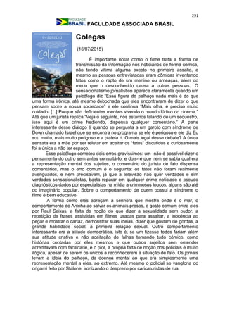 291
FACULDADE ASSOCIADA BRASIL
Colegas
(16/07/2015)
É importante notar como o filme trata a forma de
transmissão da informação nos noticiários de forma cômica,
não tendo vítima alguma exceto no primeiro assalto, e
mesmo as pessoas entrevistadas eram cômicas inventando
fatos como o rapto de um menino ou ameaças, além do
medo que o desconhecido causa a outras pessoas. O
sensacionalismo jornalístico aparece claramente quando um
psicólogo diz “Essa figura do palhaço nada mais é do que
uma forma irônica, até mesmo debochada que eles encontraram de dizer o que
pensam sobre a nossa sociedade” e ele continua “Mais olha, é preciso muito
cuidado. [...] Porque são deficientes mentais vivendo o mundo lúdico do cinema.”
Até que um jurista replica “Veja o seguinte, nós estamos falando de um sequestro,
isso aqui é um crime hediondo, dispensa qualquer comentário.” A parte
interessante desse diálogo é quando se pergunta a um garoto com síndrome de
Down chamado Israel que se encontra no programa se ele é perigoso e ele diz Eu
sou muito, mais muito perigoso e a plateia ri. O mais legal desse debate? A única
sensata era a mãe por ser relutar em aceitar os “fatos” discutidos e curiosamente
foi a única a não ter espaço.
Esse psicólogo cometeu dois erros gravíssimos: um- não é possível dizer o
pensamento do outro sem antes consultá-lo, e dois- é que nem se sabia qual era
a representação mental dos sujeitos, o comentário do jurista de fato dispensa
comentários, mas o erro comum é o seguinte: os fatos não foram realmente
averiguados, e nem precisavam, já que a televisão não quer verdades e sim
verdades sensacionalistas, basta reparar em qualquer crime noticiado e pseudo
diagnósticos dados por especialistas na mídia a criminosos loucos, alguns são até
do imaginário popular. Sobre o comportamento de quem possui a síndrome o
filme é bem educativo.
A forma como eles abraçam a senhora que mostra onde é o mar, o
comportamento de Aninha ao salvar os animais presos, o gosto comum entre eles
por Raul Seixas, a falta de noção do que dizer a sexualidade sem pudor, a
repetição de frases assistidas em filmes usadas para assaltar, a inocência ao
pegar e mostrar o cartaz, demonstrar suas ideias, dizer que gostam de gordas, a
grande habilidade social, a primeira relação sexual. Outro comportamento
interessante era a atitude democrática, isto é, se um fizesse todos fariam além
sua atitude criativa e não aceitação de falhas tornando tudo cômico, como
histórias contadas por eles mesmos e que outros sujeitos sem entender
acreditavam com facilidade, e o pior, a própria falta de noção dos policiais é muito
ilógica, apesar de serem os únicos a reconhecerem a situação de fato. Os jornais
levam a ideia do palhaço, da doença mental ao que era simplesmente uma
representação mental a eles, ao extremo. Até mesmo o policial se vangloria do
origami feito por Stalone, ironizando o desprezo por caricaturistas de rua.
 