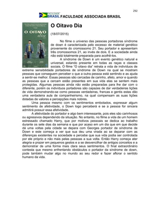 292
FACULDADE ASSOCIADA BRASIL
O Oitavo Dia
(18/07/2015)
No filme o universo das pessoas portadoras síndrome
de down é caracterizada pelo excesso de material genético
proveniente do cromossomo 21. Seu portador e apresentam
três cromossomos 21, ao invés de dois. E a sociedade ainda
não está totalmente preparada para acolhê-los.
A síndrome de Down é um evento genético natural e
universal, estando presente em todas as raças e classes
sociais. O filme “O oitavo dia” retrata a vida de indivíduos de
extrema sensibilidade portadores de síndrome de Down na qual se mostram
pessoas que conseguem perceber o que a outra pessoa está sentindo e as ajuda
a sentir-se melhor. Essas pessoas são cercadas de carinho, afeto, amor e quando
as pessoas que a cercam estão presentes em sua vida elas se sentem mais
protegidas. Algumas pessoas ainda não estão preparadas para lhe dar com o
diferente, porém os indivíduos portadores são capazes de dar verdadeiras lições
de vida demonstrando-se como pessoas verdadeiras, francas e gentis estas dão
uma verdadeira aula de companheirismo, na qual compensam as suas lições
dotadas de valores e percepções mais nobres.
Uma pessoa mesmo com os sentimentos embotados, expressar algum
sentimento de afetividade, o Down logo perceberá e se a pessoa for sincera
admitirá possuir essa afetividade.
A afetividade do portador e algo bem interessante, pois eles são carinhosos
ou agressivos dependendo da situação. No entanto, no filme a vida de um homem
estressado chamado Harry, que por motivos pessoais se dedica ao trabalho
durante os sete dias da semana e que por acaso em um dia que em que decide
dá uma voltas pela cidade se depara com Georges portador de síndrome de
Down e este começa a ver que sua deu uma virada ao se deparar com as
diferenças existentes na sociedade e percebe que sua vida podia ser controlada
por ele próprio e não mais pelas pessoas a sua volta. Então Harry começa ater
alegria e prazer em pequenos gestos e a se desvencilhar de antigos conceitos e a
demonstrar de uma forma mais clara seus sentimentos. O final extraordinário
contesta que mesmo enfrentando obstáculos o portador da síndrome de down,
pode também mudar algo no mundo ao seu redor e fazer aflorar o sentido
humano da vida.
 