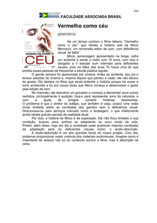 293
FACULDADE ASSOCIADA BRASIL
Vermelho como céu
(20/07/2015)
Há um tempo conheci o filme italiano “Vermelho
como o céu’’ que retrata a história real de Mirco
Mencacci, um renomado editor de som, com deficiência
visual, da Itália”.
Mirco, personagem apresentado na longa, sofre
um acidente e perde a visão com 10 anos, com isso é
obrigado a ir estudar num internato para deficientes
visuais, pois na Itália dos anos 70 havia uma lei que
proibia essas pessoas de frequentar a escola pública regular.
O garoto sempre foi apaixonado por cinema. Antes do acidente, seu pai o
levava sessões de cinema e, mesmo depois que perdeu a visão, ele não deixou
de gostar. Ele declara no filme que ainda entende a história porque há vozes e
sons ambientes e foi por causa disso que Mirco começa a desenvolver o gosto
pela edição de som.
No internato, ele descobre um gravador e começa a desvendar seus outros
sentidos, principalmente à audição. Usa-o para representar sons da natureza, e
com a ajuda de amigos constrói histórias fascinantes.
O problema é que o diretor do colégio, que também é cego, possui uma visão
muito limitada sobre as condições dos garotos com a deficiência visual.
Direcionava-os para serviços manuais como a tecelagem, o que infelizmente
ainda retrata grande parcela da realidade atual.
Por isso, a história de Mirco é de superação. Ele não ficou limitado a sua
condição, buscou seus sonhos se adaptando ao novo modo de vida.
Porém, além disso, hoje em dia a sociedade pode promover maiores condições
de adaptação para os deficientes visuais como: o áudio-descrição.
A áudio-descrição é um dos grandes focos do nosso projeto. Com ela,
podemos proporcionar maior vivência dos materiais audiovisuais. Imagine como é
importante ter acesso não só ao conteúdo sonoro o filme, mas à descrição da
cena.
 