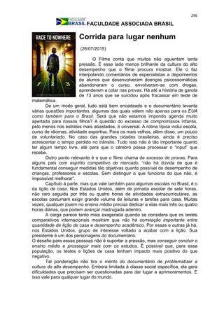 296
FACULDADE ASSOCIADA BRASIL
Corrida para lugar nenhum
(26/07/2015)
O Filme conta que muitos não aguentam tanta
pressão. É esse lado menos brilhante da cultura do alto
desempenho que o filme procura mostrar. Ele o faz
interpolando comentários de especialistas a depoimentos
de alunos que desenvolveram doenças psicossomáticas
abandonaram o curso, envolveram-se com drogas,
aprenderam a colar nas provas. Há até a história de garota
de 13 anos que se suicidou após fracassar em teste de
matemática.
De um modo geral, tudo está bem encadeado e o documentário levanta
várias questões importantes, algumas das quais valem não apenas para os EUA
como também para o Brasil. Será que não estamos impondo agenda muito
apertada para nossos filhos? A questão do excesso de compromissos infantis,
pelo menos nos estratos mais abastados, é universal. A rotina típica inclui escola,
curso de idiomas, atividade esportiva. Para os mais velhos, além disso, um pouco
de voluntariado. No caso das grandes cidades brasileiras, ainda é preciso
acrescentar o tempo perdido no trânsito. Tudo isso não é tão importante quanto
ter algum tempo livre, até para que o cérebro possa processar o “input” que
recebe.
Outro ponto relevante é o que o filme chama de excesso de provas. Para
alguns pais com espírito competitivo de mercado, “não há dúvida de que é
fundamental conseguir medidas tão objetivas quanto possível do desempenho de
crianças, professores e escolas. Sem distinguir o que funciona do que não, é
impossível melhorar”.
Capítulo à parte, mas que vale também para algumas escolas no Brasil, é o
da lição de casa. Nos Estados Unidos, além de jornada escolar de sete horas,
não raro seguida por três ou quatro horas de atividades extracurriculares, as
escolas costumam exigir grande volume de leituras e tarefas para casa. Muitas
vezes, qualquer jovem no ensino médio precisa dedicar a elas mais três ou quatro
horas diárias, que podem avançar madrugada adentro.
A carga parece tanto mais exagerada quando se considera que os testes
comparativos internacionais mostram que não há correlação importante entre
quantidade de lição de casa e desempenho acadêmico. Por essas e outras já há,
nos Estados Unidos, grupo de interesse voltado a acabar com a lição. Sua
presidente é um dos personagens do documentário.
O desafio para essas pessoas não é suportar a pressão, mas conseguir concluir o
ensino médio e prosseguir mais com os estudos. É possível que, para essa
população, os testes e lições de casa tenham impacto mais positivo do que
negativo.
Tal ponderação não tira o mérito do documentário de problematizar a
cultura do alto desempenho. Embora limitada à classe social específica, ela gera
dificuldades que precisam ser questionadas para dar lugar a aprimoramentos. E
isso vale para qualquer lugar do mundo.
 