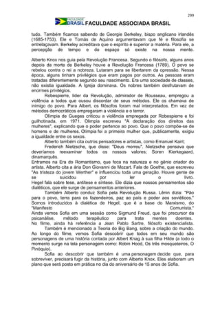 299
FACULDADE ASSOCIADA BRASIL
tudo. Também ficamos sabendo de Georgie Berkeley, bispo anglicano irlandês
(1685-1753). Ele e Tomás de Aquino argumentavam que fé e filosofia se
entrelaçavam. Berkeley acreditava que o espírito é superior a matéria. Para ele, a
percepção de tempo e do espaço só existe na nossa mente.
Alberto Knox nos guia pela Revolução Francesa. Segundo o filósofo, alguns anos
depois da morte de Berkeley houve a Revolução Francesa (1789). O povo se
rebelou contra o rei a nobreza. Lutaram para se libertarem da opressão. Nessa
época, alguns tinham privilégios que eram pagos por outros. As pessoas eram
tratadas diferentemente segundo seu nascimento. Era uma sociedade de classes,
não existia igualdade. A Igreja dominava. Os nobres também desfrutavam de
enormes privilégios.
Robespierre, lider da Revolução, admirador de Rousseau, empregou a
violência a todos que ousou discordar de seus métodos. Ele os chamava de
inimigo do povo. Para Albert, os filósofos foram mal interpretados. Em vez de
métodos democráticos empregaram a violência e o terror.
Olímpia de Gueges criticou a violência empregada por Robespierre e foi
guilhotinada, em 1971. Olimpia escreveu "A declaração dos direitos das
mulheres", explicando que o poder pertence ao povo. Que o povo compõe-se de
homens e de mulheres. Olímpia foi a primeira mulher que, publicamente, exigiu
a igualdade entre os sexos.
Alberto também cita outros pensadores e artistas, como Emanuel Kant;
Frederich Nietzsche, que disse: "Deus morreu". Nietzsche pensava que
deveríamos reexaminar todos os nossos valores; Soren Kierkegaard,
dinamarquês.
Entramos na Era do Romantismo, que foca na natureza e no gênio criador do
artista. Alberto cita a ária Don Giovanni de Mozart. Fala de Goethe, que escreveu
"As tristeza do jovem Werther" e influenciou toda uma geração. Houve gente de
se suicidou por ler o livro.
Hegel fala sobre tese, antítese e síntese. Ele dizia que nossos pensamentos são
dialéticos, que ele surge de pensamentos anteriores.
Também Alberto conduz Sofia pela Revolução Russa. Lênin dizia: "Pão
para o povo, terra para os fazendeiros, paz ao país e poder aos soviéticos."
Somos introduzidos à dialética de Hegel, que é a base do Marxismo, do
"Manifesto Comunista."
Ainda vemos Sofia em uma sessão como Sigmund Freud, que foi precursor da
psicanálise, método terapêutico para trata mentes doentes.
No filme, ainda há referência a Jean Pablo Sartre, filósofo existencialista.
Também é mencionado a Teoria do Big Bang, sobre a criação do mundo.
Ao longo do filme, vemos Sofia descobrir que todos em seu mundo são
personagens de uma história contada por Albert Knag à sua filha Hilde (a todo o
momento surge na tela personagem como: Robin Hood, Os três mosqueteiros, O
Pinóquio).
Sofia ao descobrir que também é uma personagem decide que, para
sobreviver, precisará fugir da história, junto com Alberto Knox. Eles elaboram um
plano que será posto em prática no dia do aniversário de 15 anos de Sofia.
 