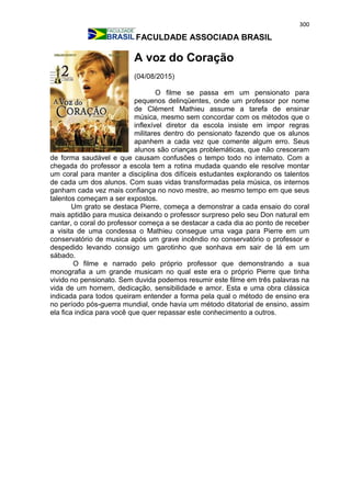300
FACULDADE ASSOCIADA BRASIL
A voz do Coração
(04/08/2015)
O filme se passa em um pensionato para
pequenos delinqüentes, onde um professor por nome
de Clément Mathieu assume a tarefa de ensinar
música, mesmo sem concordar com os métodos que o
inflexível diretor da escola insiste em impor regras
militares dentro do pensionato fazendo que os alunos
apanhem a cada vez que comente algum erro. Seus
alunos são crianças problemáticas, que não cresceram
de forma saudável e que causam confusões o tempo todo no internato. Com a
chegada do professor a escola tem a rotina mudada quando ele resolve montar
um coral para manter a disciplina dos difíceis estudantes explorando os talentos
de cada um dos alunos. Com suas vidas transformadas pela música, os internos
ganham cada vez mais confiança no novo mestre, ao mesmo tempo em que seus
talentos começam a ser expostos.
Um grato se destaca Pierre, começa a demonstrar a cada ensaio do coral
mais aptidão para musica deixando o professor surpreso pelo seu Don natural em
cantar, o coral do professor começa a se destacar a cada dia ao ponto de receber
a visita de uma condessa o Mathieu consegue uma vaga para Pierre em um
conservatório de musica após um grave incêndio no conservatório o professor e
despedido levando consigo um garotinho que sonhava em sair de lá em um
sábado.
O filme e narrado pelo próprio professor que demonstrando a sua
monografia a um grande musicam no qual este era o próprio Pierre que tinha
vivido no pensionato. Sem duvida podemos resumir este filme em três palavras na
vida de um homem, dedicação, sensibilidade e amor. Esta e uma obra clássica
indicada para todos queiram entender a forma pela qual o método de ensino era
no período pós-guerra mundial, onde havia um método ditatorial de ensino, assim
ela fica indica para você que quer repassar este conhecimento a outros.
 