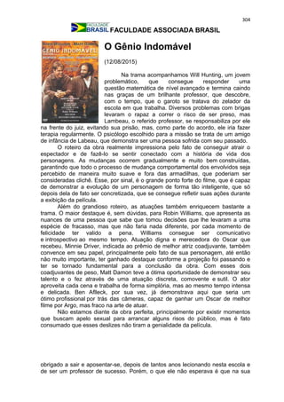 304
FACULDADE ASSOCIADA BRASIL
O Gênio Indomável
(12/08/2015)
Na trama acompanhamos Will Hunting, um jovem
problemático, que consegue responder uma
questão matemática de nível avançado e termina caindo
nas graças de um brilhante professor, que descobre,
com o tempo, que o garoto se tratava do zelador da
escola em que trabalha. Diversos problemas com brigas
levaram o rapaz a correr o risco de ser preso, mas
Lambeau, o referido professor, se responsabiliza por ele
na frente do juiz, evitando sua prisão, mas, como parte do acordo, ele iria fazer
terapia regularmente. O psicólogo escolhido para a missão se trata de um amigo
de infância de Labeau, que demonstra ser uma pessoa sofrida com seu passado.
O roteiro da obra realmente impressiona pelo fato de conseguir atrair o
espectador e de fazê-lo se sentir conectado com a história de vida dos
personagens. As mudanças ocorrem gradualmente e muito bem construídas,
garantindo que todo o processo de mudança comportamental dos envolvidos seja
percebido de maneira muito suave e fora das armadilhas, que poderiam ser
consideradas clichê. Esse, por sinal, é o grande ponto forte do filme, que é capaz
de demonstrar a evolução de um personagem de forma tão inteligente, que só
depois dela de fato ser concretizada, que se consegue refletir suas ações durante
a exibição da película.
Além do grandioso roteiro, as atuações também enriquecem bastante a
trama. O maior destaque é, sem dúvidas, para Robin Williams, que apresenta as
nuances de uma pessoa que sabe que tomou decisões que lhe levaram a uma
espécie de fracasso, mas que não faria nada diferente, por cada momento de
felicidade ter valido a pena. Williams consegue ser comunicativo
e introspectivo ao mesmo tempo. Atuação digna e merecedora do Oscar que
recebeu. Minnie Driver, indicada ao prêmio de melhor atriz coadjuvante, também
convence em seu papel, principalmente pelo fato de sua personagem, até então
não muito importante, ter ganhado destaque conforme a projeção foi passando e
ter se tornado fundamental para a conclusão da obra. Com esses dois
coadjuvantes de peso, Matt Damon teve a ótima oportunidade de demonstrar seu
talento e o fez através de uma atuação discreta, comovente e sutil. O ator
aproveita cada cena e trabalha de forma simplória, mas ao mesmo tempo intensa
e delicada. Ben Aflleck, por sua vez, já demonstrava aqui que seria um
ótimo profissional por trás das câmeras, capaz de ganhar um Oscar de melhor
filme por Argo, mas fraco na arte de atuar.
Não estamos diante da obra perfeita, principalmente por existir momentos
que buscam apelo sexual para arrancar alguns risos do público, mas é fato
consumado que esses deslizes não tiram a genialidade da película.
obrigado a sair e aposentar-se, depois de tantos anos lecionando nesta escola e
de ser um professor de sucesso. Porém, o que ele não esperava é que na sua
 
