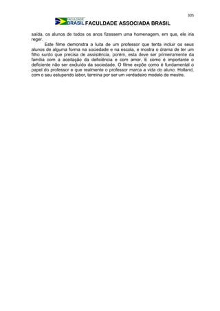 305
FACULDADE ASSOCIADA BRASIL
saída, os alunos de todos os anos fizessem uma homenagem, em que, ele iria
reger.
Este filme demonstra a luita de um professor que tenta incluir os seus
alunos de alguma forma na sociedade e na escola, e mostra o drama de ter um
filho surdo que precisa de assistência, porém, esta deve ser primeiramente da
família com a aceitação da deficiência e com amor. E como é importante o
deficiente não ser excluído da sociedade. O filme expõe como é fundamental o
papel do professor e que realmente o professor marca a vida do aluno. Holland,
com o seu estupendo labor, termina por ser um verdadeiro modelo de mestre.
 