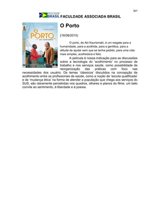 307
FACULDADE ASSOCIADA BRASIL
O Porto
(16/08/2015)
O porto, de Aki Kaurismaki, é um resgate para a
humanidade, para a acolhida, para a gentiliza, para a
atitude de ajudar sem que se tenha pedido, para uma vida
mais simples, acolhedora e feliz.
A película é nossa indicação para as discussões
sobre a tecnologia do ‘acolhimento’ no processo de
trabalho e nos serviços saúde, como possibilidade de
reorganização das práticas com foco nas
necessidades dos usuário. Os temas ‘clássicos’ discutidos na concepção de
acolhimento entre os profissionais de saúde, como a noção de ‘escuta qualificada’
e de ‘mudança ética’ na forma de atender a população que chega aos serviços do
SUS, são claramente percebidas nos quadros, olhares e planos do filme, um belo
convite ao sentimento, à liberdade e à poesia.
 