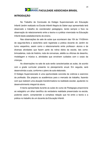 29
FACULDADE ASSOCIADA BRASIL
INTRODUÇÃO
No Trabalho de Conclusão do Estágio Supervisionado em Educação
Infantil Jardim realizado na Escola Infantil Alegria do Saber aqui apresentado terá
observado o trabalho do coordenador pedagógico, tendo sempre o foco na
observação do relacionamento entre a teoria e a prática vivenciada na Educação
Infantil deste estabelecimento de ensino.
Nas observações de sala de aulas que acontecem das 10h às 11h30mim
de segunda-feira a sexta-feira será registrada a prática docente do Jardim do
turno vespertino, assim como o relacionamento entre professor- alunos e de
diversas atividades que fazem parte da rotina diária da escola, tais como:
brincadeiras, roda de história, roda de conversas, ateliês ou oficinas de desenho,
modelagem e música e, atividades que envolvem cuidados com o corpo da
crianças.
As observações na sala de aula serão caracterizadas as aulas, de acordo
com a grade curricular presente no planejamento anual. Em seguida, será
desenvolvida a aula, conforme o plano de aula elaborado.
O Estágio Supervisionado é uma oportunidade concreta da vivência e exercício
da profissão. Ele prepara os acadêmicos para o mercado de trabalho, fazendo
com que realizem uma atuação transformadora na realidade escolar, ajudando no
desenvolvimento integral do aluno.
A teoria apresentada durante as aulas do curso de Pedagogia proporciona
ao estagiário um olhar científico da verdadeira realidade presenciada na escola,
podendo assim, compreender a complexa relação que há entre a teoria e a
prática no trabalho de um docente da Educação Infantil.
 