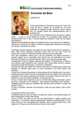 309
FACULDADE ASSOCIADA BRASIL
Corrente do Bem
(18/08/2015)
Trevor (Joel Osment ) frequenta a turma da 7ª série. No
início do ano a classe se vê diante de um novo
professor de Estudos Sociais diante do qual a classe
tem um impacto frente aos questionamentos que o
professor faz.
Em conversa com a classe ele leva os alunos a refletir
sobre : “ o que o mundo espera de vocês?”. E se quando forem adultos se
decepcionarem com o que o mundo possa lhes oferecer? Pode não ser aquilo
que esperam.”
Diante da perplexidade de alguns e displicência de outros ele lança um desafio: “
"Observar o mundo à sua volta e encontrar soluções para aquilo que não gosta”
Em resumo: “Consertar o mundo”.
O professor jamais imaginou que algum de seus alunos fosse levar a proposta a
sério. Mas Trevor precisava “consertar” muita coisa em sua vida. Como ele
mesmo diz na trama. 'É possível consertar algo mais que sua bicicleta”.
Com pais alcoólatras, sendo que o pai se ausentava por longos períodos e
quando voltava era a motivação para Arlene sair da abstinência que vinha
tentando há tempos. Um dos temores de Trevor era a volta do pai para casa.
A proposta de Trevor é simples, segundo ele imagina “ Se alguém faz um favor a
uma pessoa, algo importante que a pessoa não ´possa fazer sozinha ,repassa
esse gesto a mais três pessoas, a corrente se multiplica”.
Começa a colocar seu projeto em prática a partir de um mendingo que chama sua
atenção no caminho para casa, ao vê-lo revirando o lixo para buscar seu
alimento.
A partir daí a trama se desenrola, as boas ações vão se multiplicando, mas sem o
conhecimento de Trevor que tem a sensação de que seu objetivo não está sendo
alcançado. Uma série de pessoas se envolve na corrente ,inclusive sua mãe , o
professor e sua avó também alcoólatra. E moradora de rua.
O que o menino não imaginava é que a corrente fosse chegar tão longe a ponto
de atrair a atenção de um repórter , esse também beneficiado pela corrente .
Instigado pela boa ação que recebera não descansa até encontrar a origem da
mesma: Trevor
O final é inusitado e sempre me emociona a cada vez que assisto. Vale a pena
conferir.
A proposta do filme é bem clara;
O impacto social de uma boa ação, um gesto de carinho, uma gentileza gera um
fator multiplicador de bem estar social.
Como no filme, se cada um de nós nos propusermos a ajudar aqueles que
necessitam, a corrente crescerá rapidamente. Gerando transformações. Como
disse Trevor ao ser interrogado pelo repórter sobre o porquê disso tudo e ele
responde: “Porque a vida não precisa ser assim, uma merda”
 