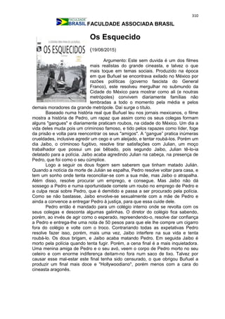 310
FACULDADE ASSOCIADA BRASIL
Os Esquecido
(19/08/2015)
Argumento: Este sem duvida é um dos filmes
mais realistas do grande cineasta, e talvez o que
mais toque em temas sociais. Produzido na época
em que Buñuel se encontrava exilado no México por
razões políticas (governo fascista do General
Franco), este resolveu mergulhar no submundo da
Cidade do México para mostrar como ali (e noutras
metrópoles) convivem diariamente famílias não
lembradas a todo o momento pela média e pelos
demais moradores da grande metrópole. Daí surge o título.
Baseado numa história real que Buñuel leu nos jornais mexicanos, o filme
mostra a história de Pedro, um rapaz que assim como os seus colegas formam
alguns "gangues" e diariamente praticam roubos, na cidade do México. Um dia a
vida deles muda pois um criminoso famoso, e tido pelos rapazes como líder, foge
da prisão e volta para reencontrar os seus "amigos". A “gangue” pratica inúmeras
crueldades, inclusive agredir um cego e um aleijado, e tentar roubá-los. Porém um
dia Jaibo, o criminoso fugitivo, resolve tirar satisfações com Julian, um moço
trabalhador que possui um pai bêbado, pois segundo Jaibo, Julian tê-lo-ia
delatado para a polícia. Jaibo acaba agredindo Julian na cabeça, na presença de
Pedro, que foi como o seu cúmplice.
Logo a seguir os dous fogem sem saberem que tinham matado Julián.
Quando a notícia da morte de Julián se espalha, Pedro resolve voltar para casa, e
tem um sonho onde tenta reconciliar-se com a sua mãe, mas Jaibo o atrapalha.
Além disso, resolve procurar um emprego, e consegue. Mas Jaibo não dá
sossego a Pedro e numa oportunidade comete um roubo no emprego de Pedro e
a culpa recai sobre Pedro, que é demitido e passa a ser procurado pela polícia.
Como se não bastasse, Jaibo envolve-se sexualmente com a mãe de Pedro e
ainda a convence a entregar Pedro à justiça, para que essa cuide dele.
Pedro então é mandado para um colégio interno onde se revolta com os
seus colegas e desconta algumas galinhas. O diretor do colégio fica sabendo,
porém, ao invés de agir como o esperado, repreendendo-o, resolve dar confiança
a Pedro e entrega-lhe uma nota de 50 pesos para que ele lhe compre um cigarro
fora do colégio e volte com o troco. Contrariando todas as expetativas Pedro
resolve fazer isso, porém, mais uma vez, Jaibo interfere na sua vida e tenta
roubá-lo. Os dous brigam, e Jaibo acaba matando Pedro. Em seguida Jaibo é
morto pela polícia quando tenta fugir. Porém, a cena final é a mais inquietadora.
Uma menina amiga de Pedro e o seu avó, veem o corpo de Pedro morto no seu
celeiro e com enorme indiferença deitam-no fora num saco de lixo. Talvez por
causar esse mal-estar este final tenha sido censurado, o que obrigou Buñuel a
produzir um final mais doce e "Hollywoodiano", porém menos com a cara do
cineasta aragonês.
 