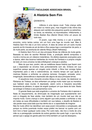 311
FACULDADE ASSOCIADA BRASIL
A História Sem Fim
(20/08/2015)
Infância é uma época cruel. Toda criança sofre
em maior ou menor grau, mas ninguém é tão vítima dos
ataques sem sentido dos pequenos quanto os estranhos,
os nerds, os retraídos, os traumatizados. Infelizmente, o
tímido Bastian Bux (Barret Oliver) tinha um pouco de
tudo isso.
O jovem, cuja mãe morreu e o pai é ausente,
encontra, como tantos outros, em um livro uma fuga do mundo real. Mas A
História Sem Fim não é um livro comum. A ideia de entrar em um outro mundo
quando se lê é levada ao pé da letra e Bux passa logo a acompanhar de perto, e
de muito perto, as aventuras do valente Atreyu (Noah Hathaway).
A História Sem Fim é um dos principais filmes da infância de muita gente.
Baseada na obra do escritor Michael Ende, a produção alemã conquistou o
mundo e tornou-se um clássico instantâneo. Os efeitos especiais avançados para
a época, além dos bizarros habitantes do mundo de Fantasia e a própria criação
de todo um novo universo na tela enfeitiçaram crianças e adultos.
Mais do que isso, porém, são as metáforas dessa história que fazem com
que o espectador se envolva mais profundamente com ela. Embora em sua
superfície pareça apenas um singelo conto infantil, o filme traz consigo lições
importantes para a vida e sobrevivência, ao mesmo tempo em que ajuda o
medroso Bastian a enfrentar os próprios temores. Coragem, amizade, amor,
imaginação, benevolência e depressão são alguns de seus principais temas.
A sequência mais chocante envolve Atreyu e seu cavalo. Ao desbravar os
Pântanos da Tristeza, os dois enfrentam um perigo muito maior que os monstros
que habitam esse mundo. A depressão, assim como a traiçoeira escuridão
lamacenta do pântano, é capaz de engolir qualquer um que deixe de lutar. Basta
se entregar à tristeza e aos pensamentos ruins.
O grande Nada que está engolindo o universo de Fantasia não é apenas o
Nada do esquecimento, da diminuição da imaginação que supostamente vem
com a chegada da fase adulta, mas também de um mundo real que não se
importa muito. Como criança e como alguém que está prestes a enfrentar a vida
em todas as suas dificuldades e também em sua beleza, o desafio de Bastian é
não perder essa coisa bela que traz dentro de si: a capacidade de imaginar.
Não foi muito difícil me identificar com esse jovem introvertido e complexado, até
porque na minha juventude muitas vezes preferi me trancar no quarto com um
bom livro a fazer qualquer outra coisa. Por outro lado, não tive a morte de uma
mãe ou a perseguição constante de outros garotos dos quais fugir, o que me faz
pensar que o apego do garoto pelo livro tinha também um quê de desespero.
 
