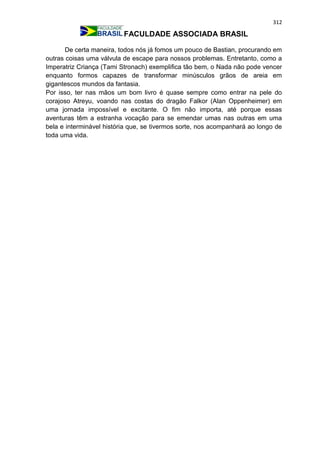 312
FACULDADE ASSOCIADA BRASIL
De certa maneira, todos nós já fomos um pouco de Bastian, procurando em
outras coisas uma válvula de escape para nossos problemas. Entretanto, como a
Imperatriz Criança (Tami Stronach) exemplifica tão bem, o Nada não pode vencer
enquanto formos capazes de transformar minúsculos grãos de areia em
gigantescos mundos da fantasia.
Por isso, ter nas mãos um bom livro é quase sempre como entrar na pele do
corajoso Atreyu, voando nas costas do dragão Falkor (Alan Oppenheimer) em
uma jornada impossível e excitante. O fim não importa, até porque essas
aventuras têm a estranha vocação para se emendar umas nas outras em uma
bela e interminável história que, se tivermos sorte, nos acompanhará ao longo de
toda uma vida.
 