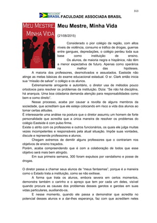 313
FACULDADE ASSOCIADA BRASIL
Meu Mestre, Minha Vida
(21/08/2015)
Considerado o pior colégio da região, com altos
níveis de violência, consumo e tráfico de drogas, guerras
entre gangues, depredações, o colégio perdeu toda sua
base como instituição de ensino.
Os alunos, de maioria negra e hispânica, não têm
a menor expectativa de futuro. Apenas como operários
na melhor das hipóteses.
A maioria dos professores, desmotivados e assustados. Eastside não
atinge as metas básicas do exame educacional estadual. O sr. Clark então inicia
sua “missão de salvar” o colégio e os alunos.
Extremamente arrogante e autoritário, o diretor usa de métodos pouco
ortodoxos para resolver os problemas da instituição. Dizia: “Se não há disciplina,
há anarquia. Uma boa cidadania demanda atenção para responsabilidades como
bem e como direito”.
Nesse processo, acaba por causar a revolta de alguns membros da
sociedade, que acreditam que ele esteja colocando em risco a vida dos alunos ao
tomar certas atitudes.
É interessante uma análise na postura que o diretor assumiu um homem de forte
personalidade que acredita que a única maneira de resolver os problemas do
colégio Eastside é com pulso firme.
Existe o atrito com os professores e outros funcionários, os quais ele julga muitas
vezes incompetentes e responsáveis pela atual situação. Impõe suas vontades,
discute e repreende professores e alunos.
Chegam extremos de demitir alguns professores que o contrariam nos
objetivos de ensino traçados.
Porém, acaba compreendendo que é com a colaboração de todos que esse
objetivo será mais bem atingido.
Em sua primeira semana, 300 foram expulsos por vandalismo e posse de
drogas.
O diretor passa a chamar seus alunos de “meus fantasmas”, porque é a maneira
como o Estado trata a instituição, como se não exitisse.
A forma que trata os alunos, embora severa em certos momentos,
demonstra também o carinho e o apreço que tem por cada um deles, visível
quando procura as causas dos problemas desses garotos e garotas em suas
vidas particulares, auxiliando-os.
E nesse momento, quando ele passa a demonstrar que acredita no
potencial desses alunos e a dar-lhes esperança, faz com que acreditem neles
 