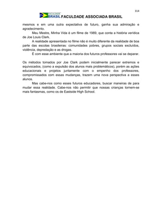 314
FACULDADE ASSOCIADA BRASIL
mesmos e em uma outra expectativa de futuro, ganha sua admiração e
agradecimento.
Meu Mestre, Minha Vida é um filme de 1989, que conta a história verídica
de Joe Louis Clark.
A realidade apresentada no filme não é muito diferente da realidade de boa
parte das escolas brasileiras: comunidades pobres, grupos sociais excluídos,
violência, depredação e as drogas.
É com esse ambiente que a maioria dos futuros professores vai se deparar.
Os métodos tomados por Joe Clark podem inicialmente parecer extremos e
equivocados, (como a expulsão dos alunos mais problemáticos), porém as ações
educacionais e projetos juntamente com o empenho dos professores,
compromissados com essas mudanças, trazem uma nova perspectiva a esses
alunos.
Mas cabe-nos como esses futuros educadores, buscar maneiras de para
mudar essa realidade. Cabe-nos não permitir que nossas crianças tornem-se
mais fantasmas, como os de Eastside High School.
 