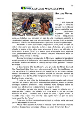315
FACULDADE ASSOCIADA BRASIL
Ilha das Flores
(22/08/2015)
O atual modo de
produção e consumo
baseado nos moldes do
sistema capitalista gera
o consumismo
exagerado, além da
imensa desigualdade
social. Ao trabalhar esse conteúdo em sala de aula é necessário despertar a
consciência dos alunos para esse fato. A utilização de recursos didáticos se torna
necessário, pois são mecanismos eficazes no processo de ensino aprendizagem.
Ao abordar os temas consumismo, desigualdade social, fome, pobreza, um
método interessante para despertar a atenção dos estudantes e proporcionar a
reflexão e análise crítica sobre esses processos é através da utilização do
documentário “Ilha das Flores”, pois aborda essas temáticas de forma objetiva e
crítica, possibilitando aos alunos uma reflexão a respeito do conteúdo. Pode ser
locado ou obtido através da internet.
É um curta metragem com duração de 13 minutos e pode ser encaixado no
tempo de uma aula. A facilidade de compreensão em razão da exposição didática
das ideias, de forma encadeada e informações importantes, prendem a atenção
dos alunos.
O documentário “Ilha das Flores” é uma produção de Mônica Schmiedt,
Giba Assis Brasil, Nôra Gulart, com roteiro de Jorge Furtado. Ilha das Flores é um
local na cidade de Porto Alegre destinado ao depósito de lixo. O curta apresenta a
trajetória de um tomate, desde a colheita ao descarte por uma dona de casa, até
a chegada ao lixão da ilha, onde crianças disputam alimentos que sequer servia
de alimento para os porcos.
O curta faz uma crítica às desigualdades sociais geradas pelo sistema
capitalista e a ausência de políticas públicas para solucionar a miséria de parte da
população brasileira. Demonstra seres humanos numa condição abaixo de
porcos, esse fato é narrado no documentário da seguinte forma:
“O tomate / plantado pelo senhor Suzuki, / trocado por dinheiro com o
supermercado, / trocado pelo dinheiro que dona Anete trocou por perfumes
extraídos das flores, / recusado para o molho do porco, / jogado no lixo / e
recusado pelos porcos como alimento / está agora disponível para os seres
humanos da Ilha das Flores.”
Outra parte do filme interessante para discutir a exclusão social alarmante
gerada pelo modelo capitalista é:
“O que coloca os seres humanos da Ilha das Flores depois dos porcos na
prioridade de escolha de alimentos é o fato de não terem dinheiro nem dono.”
 