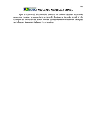 316
FACULDADE ASSOCIADA BRASIL
Após a exibição do documentário promova um ciclo de debates, apontando
cenas que retratam o consumismo, a geração de riqueza, exclusão social, e cite
exemplos de locais que os alunos tenham conhecimento onde ocorrem situações
semelhantes às apresentadas no documentário.
 