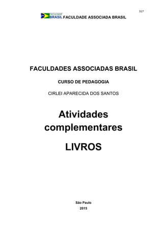 317
FACULDADE ASSOCIADA BRASIL
FACULDADES ASSOCIADAS BRASIL
CURSO DE PEDAGOGIA
CIRLEI APARECIDA DOS SANTOS
Atividades
complementares
LIVROS
São Paulo
2015
 