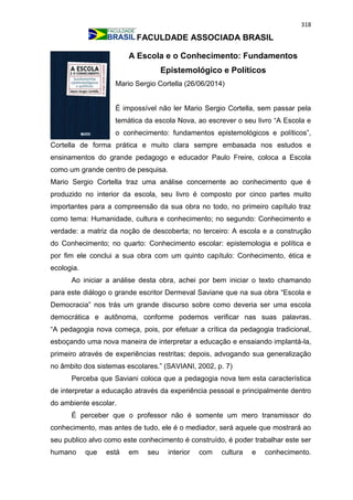 318
FACULDADE ASSOCIADA BRASIL
A Escola e o Conhecimento: Fundamentos
Epistemológico e Políticos
Mario Sergio Cortella (26/06/2014)
É impossível não ler Mario Sergio Cortella, sem passar pela
temática da escola Nova, ao escrever o seu livro “A Escola e
o conhecimento: fundamentos epistemológicos e políticos”,
Cortella de forma prática e muito clara sempre embasada nos estudos e
ensinamentos do grande pedagogo e educador Paulo Freire, coloca a Escola
como um grande centro de pesquisa.
Mario Sergio Cortella traz uma análise concernente ao conhecimento que é
produzido no interior da escola, seu livro é composto por cinco partes muito
importantes para a compreensão da sua obra no todo, no primeiro capítulo traz
como tema: Humanidade, cultura e conhecimento; no segundo: Conhecimento e
verdade: a matriz da noção de descoberta; no terceiro: A escola e a construção
do Conhecimento; no quarto: Conhecimento escolar: epistemologia e política e
por fim ele conclui a sua obra com um quinto capítulo: Conhecimento, ética e
ecologia.
Ao iniciar a análise desta obra, achei por bem iniciar o texto chamando
para este diálogo o grande escritor Dermeval Saviane que na sua obra “Escola e
Democracia” nos trás um grande discurso sobre como deveria ser uma escola
democrática e autônoma, conforme podemos verificar nas suas palavras.
“A pedagogia nova começa, pois, por efetuar a crítica da pedagogia tradicional,
esboçando uma nova maneira de interpretar a educação e ensaiando implantá-la,
primeiro através de experiências restritas; depois, advogando sua generalização
no âmbito dos sistemas escolares.” (SAVIANI, 2002, p. 7)
Perceba que Saviani coloca que a pedagogia nova tem esta característica
de interpretar a educação através da experiência pessoal e principalmente dentro
do ambiente escolar.
É perceber que o professor não é somente um mero transmissor do
conhecimento, mas antes de tudo, ele é o mediador, será aquele que mostrará ao
seu publico alvo como este conhecimento é construído, é poder trabalhar este ser
humano que está em seu interior com cultura e conhecimento.
 