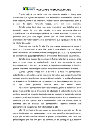 319
FACULDADE ASSOCIADA BRASIL
O autor coloca que existe uma luta constante através do tempo para
conceituar o que significa ser humano, nos arremetendo aos conceitos filosóficos
mais clássicos, como os de Aristóteles, Platão e ate os contemporâneos, como é
o caso do escrito Fernando Pessoa, todos com seus conceitos.
Cortella deixa bem claro que todo profissional que trabalha com a
educação, antes de tudo, ele trabalho com uma ferramenta chamada
conhecimento, que será o objeto principal de nossas atividades. Portanto, não
podemos olhar para este objeto apenas com um olhar cientifico. E como
diferenciar esta visão? Observando o conhecimento que é produzido no dia-a-dia
no interior da escola.
Observe o que nos diz Cortella “Por isso, e para que possamos pensar o
tema do conhecimento e, a partir dele, produzir uma reflexão que nos ofereça
mais fundamentos para nossas práticas pedagógicas” (2009, p. 23), é pela prática
do conhecimento que proporcionará aos profissionais da educação seus valores.
Cortella tem o cuidado de conceituar de forma muito clara o que é, de onde
vem, e como chegar ao conhecimento, que é uma ferramenta de suma
importância para o educador, e traça um acompanhamento histórico e filosófico
para tal finalidade, passando por filósofos importantes como Sócrates e Platão.
Quando Cortella coloca que a Escola é o local do conhecimento,
subentende que ele está querendo nos deixar bem claro que a experiência vivida
por cada educador acontece no campo prática vivenciada, no seu livro Pedagogia
da autonomia de Paulo Freire coloca que não pode existir docente sem discente,
ou seja, todo professor sempre será um eterno aluno.
Ao analisar o conhecimento como algo acabado, pronto e massificado é um
perigo muito grande para o profissional da educação, é justamente dentro deste
contexto que entra a proposta da escola nova, de colocar o professor não apenas
como um mero transmissor do conhecimento para os seus alunos, mas como um
mediador que não apenas leve o conhecimento, mas que indique quais os
caminhos para se alcançar este conhecimento. Podemos verificar este
posicionamento nas palavras de Cortella (2009, p. 95):
Não há conhecimento que possa ser apreendido e recriado se não se
mexer, inicialmente, nas preocupações que as pessoas detêm; é um contra-senso
supor que se possa ensinar crianças e jovens, principalmente, sem partir das
preocupações que eles têm, pois, do contrário, só se conseguirá que decorem
 