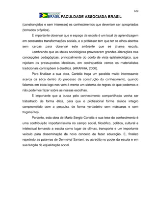 320
FACULDADE ASSOCIADA BRASIL
(constrangidos e sem interesse) os conhecimentos que deveriam ser apropriados
(tornados próprios).
É importante observar que o espaço da escola é um local de aprendizagem
em constantes transformações sociais, e o professor tem que ter os olhos abertos
sem cercas para observar este ambiente que se chama escola.
Lembrando que as idéias sociológicas provocaram grandes alterações nas
concepções pedagógicas, principalmente do ponto de vista epistemológico, que
rejeitam os pressupostos idealistas, em contrapartida vemos os materialistas
tradicionais contrapõem à dialética. (ARANHA, 2006).
Para finalizar a sua obra, Cortella traça um paralelo muito interessante
acerca da ética dentro do processo da construção do conhecimento, quando
falamos em ética logo nos vem à mente um sistema de regras do que podemos e
não podemos fazer sobre as nossas escolhas.
É importante que a busca pelo conhecimento compartilhado venha ser
trabalhado de forma ética, para que o profissional forme alunos integro
comprometido com a pesquisa de forma verdadeiro sem máscaras e sem
fingimentos.
Portanto, esta obra de Mario Sergio Cortella e sua tese do conhecimento é
uma contribuição importantíssima no campo social, filosófico, político, cultural e
intelectual tomando a escola como lugar de clímax, transporte e um importante
veículo para disseminação de novo conceito de fazer educação. E, finalizo
repetindo as palavras de Dermeval Saviani, eu acredito no poder da escola e em
sua função de equalização social.
 