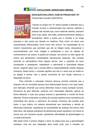 321
FACULDADE ASSOCIADA BRASIL
EDUCAÇÃO INCLUSIVA: COM OS PINGOS NOS "IS"
Rosita Edler Carvalho (20/07/2014)
Colocar os pingos nos "is" dessa questão é defender que a
inclusão envolve a reestruturação das culturas, políticas e
práticas das escolas que, como sistemas abertos, precisam
rever suas ações, até então, predominantemente elitistas e
excludentes. Alerta a autora que a inclusão é um longo
processo e não ocorre por decreto ou modismo. Para incluir um aluno com
características diferenciadas numa turma dita comum, há necessidade de se
criarem mecanismos que permitam que ele se integre social, educacional e
emocionalmente com seus colegas e professores e com os objetos do
conhecimento e da cultura. A política de inclusão dos alunos na rede regular de
ensino que apresentam necessidades educacionais especiais, não consiste
somente na permanência física desses alunos, mas o propósito de rever
concepções e paradigmas, respeitando e valorizando a diversidade desses
alunos, exigindo assim que a escola defina a responsabilidade criando espaços
inclusivos. Dessa forma, a inclusão significa que não é o aluno que se molda ou
se adapta à escola, mas a escola consciente de sua função coloca-se a
disposição do aluno.
Para entender a educação inclusiva deve-se primeiro entender que a
proposta não foi concebida apenas para determinados alunos e sim para todos,
sem distinção. Entender que somos diferentes. Essa é nossa condição humana.
Pensamos de jeito diferente, sentimos com intensidade diferente, agimos de
forma diferente, e tudo isso porque vivemos e aprendemos o mundo de forma
diferente. Pensar seriamente na prática da inclusão significa tomar consciência da
diversidade dos alunos e valorizá-la. As escolas inclusivas são escolas para
todos, o que implica um sistema educacional que reconheça e atenda às
diferenças individuais, respeitando as necessidades de qualquer dos alunos. Sob
essa ótica, não apenas portadores de deficiências seriam ajudados e sim todos os
alunos que, por inúmeras causas, apresentem dificuldades de aprendizagem ou
no desenvolvimento.
Não basta incluir é preciso integrar o aluno na classe para que a aprendizagem
aconteça, uma vez que integração deve andar junto com a inclusão um
 