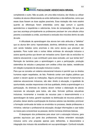 322
FACULDADE ASSOCIADA BRASIL
completando o outro. Não se pode, em uma idéia inclusiva, dar rótulos ou utilizar
modelos de alunos diferenciando-os entre deficientes e não-deficientes, como que
essas duas fossem as duas opções possíveis. Essa rotulação não mais existirá
quando as diferenças forem entendidas como algo comum e quando
aprendermos a respeitá-las e valoriza-las, livres de comparações. Só que para
que isso aconteça principalmente os professores precisam ter uma atitude critica
perante a sociedade ou então, acontecerá a exclusão dos incluídos dentro da sala
de aula.
A dificuldade de aprendizagem dos alunos tem sido atribuída a "defeitos"
que os alunos têm como: hiperatividade, disritmia, deficiência mental, etc. estes
vem sendo tratados como anormais e não como alunos que precisam ser
ajudados. Para nudar este e outras idéias errôneas de educação inclusiva a
autora aponta pontos que devem ser revisados como: Quem são os excluídos no
sistema educacional, o que contribuem para essa exclusão, por que tantas leis?
Remoção de barreiras para a aprendizagem e para a participação, produção
sistemática de estudos e pesquisas com análise crítica dos dados, resistências
em relação à proposta de educação inclusiva e outros.
Para que se conceba um sistema educacional inclusivo é permitir que os direitos
humanos sejam respeitados, de fato. Podendo contar com órgãos públicos que
podem e devem ajudar as instituições. Alguns princípios devem fundamentar os
sistemas educacionais inclusivos, são eles: direito à educação, à igualdade de
oportunidade, escolas responsivas e de boa qualidade, direito a aprendizagem e a
participação. As diretrizes do sistema devem nortear a elaboração de planos
nacionais de educação para todos, são elas: formular políticas educativas
inclusivas; incrementar a inversão de recursos para o desenvolvimento e a
aprendizagem de todos; garantir equidade na distribuição de recursos públicos e
privados; deixar aberta a participação de diversos setores nas decisões; promover
a formação continuada de todos os envolvidos no processo, desde professores a
ministros; valorizar o profissional da educação; divulgar informações e usar todos
os meios para conscientizar as pessoas; dentre inúmeras diretrizes básicas.
O despreparo dos professores para atuar com a educação inclusiva, gera
grandes equívocos por parte dos profissionais. Muitos entendem educação
inclusiva como uma proposta apenas para deficientes, e desconsidera a
integração dos inclusos não acreditando em sua aprendizagem. Confundi inclusão
 
