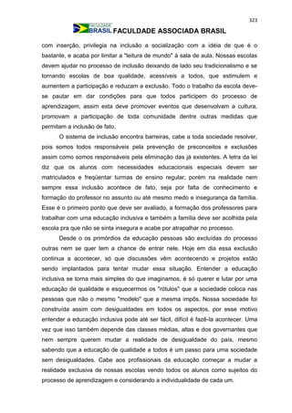 323
FACULDADE ASSOCIADA BRASIL
com inserção, privilegia na inclusão a socialização com a idéia de que é o
bastante, e acaba por limitar a "leitura de mundo" à sala de aula. Nossas escolas
devem ajudar no processo de inclusão deixando de lado seu tradicionalismo e se
tornando escolas de boa qualidade, acessíveis a todos, que estimulem e
aumentem a participação e reduzam a exclusão. Todo o trabalho da escola deve-
se pautar em dar condições para que todos participem do processo de
aprendizagem, assim esta deve promover eventos que desenvolvam a cultura,
promovam a participação de toda comunidade dentre outras medidas que
permitam a inclusão de fato.
O sistema de inclusão encontra barreiras, cabe a toda sociedade resolver,
pois somos todos responsáveis pela prevenção de preconceitos e exclusões
assim como somos responsáveis pela eliminação das já existentes. A letra da lei
diz que os alunos com necessidades educacionais especiais devem ser
matriculados e freqüentar turmas de ensino regular, porém na realidade nem
sempre essa inclusão acontece de fato, seja por falta de conhecimento e
formação do professor no assunto ou até mesmo medo e insegurança da família.
Esse é o primeiro ponto que deve ser avaliado, a formação dos professores para
trabalhar com uma educação inclusiva e também a família deve ser acolhida pela
escola pra que não se sinta insegura e acabe por atrapalhar no processo.
Desde o os primórdios da educação pessoas são excluídas do processo
outras nem se quer tem a chance de entrar nele. Hoje em dia essa exclusão
continua a acontecer, só que discussões vêm acontecendo e projetos estão
sendo implantados para tentar mudar essa situação. Entender a educação
inclusiva se torna mais simples do que imaginamos, é só querer e lutar por uma
educação de qualidade e esquecermos os "rótulos" que a sociedade coloca nas
pessoas que não o mesmo "modelo" que a mesma impôs. Nossa sociedade foi
construída assim com desigualdades em todos os aspectos, por esse motivo
entender a educação inclusiva pode até ser fácil, difícil é fazê-la acontecer. Uma
vez que isso também depende das classes médias, altas e dos governantes que
nem sempre querem mudar a realidade de desigualdade do país, mesmo
sabendo que a educação de qualidade a todos é um passo para uma sociedade
sem desigualdades. Cabe aos profissionais da educação começar a mudar a
realidade exclusiva de nossas escolas vendo todos os alunos como sujeitos do
processo de aprendizagem e considerando a individualidade de cada um.
 