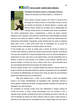 324
FACULDADE ASSOCIADA BRASIL
Formação de leitores surdos e a educação inclusiva
Sandra Eli Sartoreto de Oliveira Martins - (14/09/2014)
Como ensinar crianças surdas a ler? Este é o tema do livro
Formação de Leitores Surdos e a Educação Inclusiva, escrito
por Sandra Eli Sartoreto de Oliveira Martins e lançado pela
Editora Unesp. Sandra Eli constatou que a alfabetização de
crianças surdas ainda é um desafio para muitos educadores.
“Ao serem questionados sobre o planejamento e ensino da leitura, ficavam
perplexos com a pergunta, pois pareciam conceber que a aprendizagem da leitura
ocorreria num passe de mágica”, analisa a autora a partir dos depoimentos dos
professores entrevistados. Estudantes surdos também têm vez entre os registros
feitos para o livro: a obra conta ainda com as impressões de um grupo de
crianças surdas, matriculadas no sistema público de ensino.
O livro propõe que, ao abrir as portas para o mundo da escrita no idioma do
ouvinte e não restringir o acesso da criança surda aos bens culturais, a escola faz
com que ela compreenda a língua portuguesa não como um idioma estrangeiro e
pertencente ao outro, mas como a sua própria língua, que ela compartilha com os
demais. A partir de sua inclusão e do respeito a seus direitos, defende que é
possível ampliar o universo em que a criança surda vive e dar ferramentas para
que ela participe plenamente do processo de criação cultural.
Ensinar crianças surdas a ler é o grande desafio que este livro discute. Afinal, ao
longo da história da educação especial é grande a expectativa que se estabelece
no processo de alfabetização da criança surda, tanto por parte de seus familiares
quanto dos profissionais que a acompanham.
Esta obra debate como o surdo, ao se constituir a partir das relações
sociais e de outras manifestações de linguagens (oral, expressão corporal e
facial, gestos e fragmentos de fala), consegue partilhar situações de produção da
linguagem, por meio da leitura.
Ao considerar as crianças surdas como não indiferentes à criação cultural do
mundo da escrita, a autora revela preocupação com sua inclusão e com o
respeito a seus direitos, percebendo-as como cocriadoras da cultura. Para ela, se
não há restrição ao acesso aos bens culturais, entre os quais a língua escrita, e
portanto ao ato cultural de ler, pressupõe-se que a língua falada não será para o
 